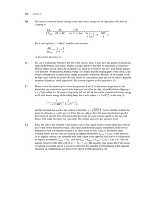 412 Chapter 8 
1 0. The ratio of rotational kinetic energy to the total kinetic energy for an object that rolls without 
slipping is 
KE 
KE 
KE 
+ 
KE KE 
I 
ω 1 
v ω v 
M I M 
I 
= 
r r 
total t r 
= 
+ 
= 
1 
2 
2 
1 
2 
2 1 
2 
2 
ω 
⎛⎝ 
⎞⎠ 
+ 
= 
+ 
2 2 
1 
1 
1 
MR 
I 
For a solid cylinder, I = MR2 2 and this ratio becomes 
KE 
KE 
r 
total 
= 
= 1 
2 1 
+ 
1 
3 
so the correct answer is (c). 
11. If a car is to reach the bottom of the hill in the shortest time, it must have the greatest translational 
speed at the bottom (and hence, greatest average speed for the trip). To maximize its fi nal trans-lational 
speed, the car should be designed so as much as possible of the car’s total kinetic energy 
is in the form of translational kinetic energy. This means that the rotating parts of the car (i.e., the 
wheels) should have as little kinetic energy as possible. Therefore, the mass of these parts should 
be kept small, and the mass they do have should be concentrated near the axle in order to keep the 
moment of inertia as small as possible. The correct response to this question is (e). 
12. Please review the answers given above for questions 8 and 9. In the answer to question 9, it is 
shown that the translational speed at the bottom of the hill of an object that rolls without slipping is 
v = 2 fgh where h is the vertical drop of the hill and f is the ratio of the translational kinetic energy 
to the total kinetic energy of the rolling body. For a solid sphere, I = 2MR2 5, so the ratio f is 
f 
= 1 
I MR 
= 
+ ( ) = 
+ 
1 
1 
1 2 5 
1 
2 1.4 
and the translational speed at the bottom of the hill is v = 2gh 1.4. Notice that this result is the 
same for all uniform, solid, spheres. Thus, the two spheres have the same translational speed at 
the bottom of the hill. This also means that they have the same average speed for the trip, and 
hence, both make the trip in the same time. The correct answer to this question is (d). 
13. Since the axle of the turntable is frictionless, no external agent exerts a torque about this vertical 
axis of the mouse-turntable system. This means that the total angular momentum of the mouse-turntable 
system will remain constant at its initial value of zero. Thus, as the mouse starts 
walking around the axis (and developing an angular momentum, L Imouse m m = ω , in the direction 
of its angular velocity), the turntable must start to turn in the opposite direction so it will possess 
an angular momentum, L Itable t t = ω , such that L L L I I total mouse table m m t t = + = ω + ω = 0. Thus, the 
angular velocity of the table will be ω ω t m t m = −(I I ) . The negative sign means that if the mouse 
is walking around the axis in a clockwise direction, the turntable will be rotating in the opposite 
direction, or counterclockwise. The correct choice for this question is (d). 
 