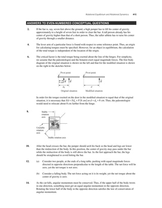 Rotational Equilibrium and Rotational Dynamics 413 
ANSWERS TO EVEN-NUMBERED CONCEPTUAL QUESTIONS 
2. If the bar is, say, seven feet above the ground, a high jumper has to lift his center of gravity 
approximately to a height of seven feet in order to clear the bar. A tall person already has his 
center of gravity higher than that of a short person. Thus, the taller athlete has to raise his center 
of gravity through a smaller distance. 
4. The lever arm of a particular force is found with respect to some reference point. Thus, an origin 
for calculating torques must be specifi ed. However, for an object in equilibrium, the calculation 
of the total torque is independent of the location of the origin. 
6. The critical factor is the total torque being exerted about the line of the hinges. For simplicity, 
we assume that the paleontologist and the botanist exert equal magnitude forces. The free body 
diagram of the original situation is shown on the left and that for the modifi ed situation is shown 
on the right in the sketches below: 
Pivot point 
→F 
→F 
→F 
Pivot point 
8 cm 
d0 d 
Original situation Modified situation 
In order for the torque exerted on the door in the modifi ed situation to equal that of the original 
situation, it is necessary that Fd = Fd + F( ) 0 8 cm or d = d + 0 8 cm. Thus, the paleontologist 
would need to relocate about 8 cm farther from the hinge. 
8. 
Stable 
rotation 
axis 
Stable rotation axis 
Unstable 
rotation 
axis 
10. After the head crosses the bar, the jumper should arch his back so the head and legs are lower 
than the midsection of the body. In this position, the center of gravity may pass under the bar 
while the midsection of the body is still above the bar. As the feet approach the bar, the legs 
should be straightened to avoid hitting the bar. 
12. (a) Consider two people, at the ends of a long table, pushing with equal magnitude forces 
directed in opposite directions perpendicular to the length of the table. The net force will be 
zero, yet the net torque is not zero. 
(b) Consider a falling body. The net force acting on it is its weight, yet the net torque about the 
center of gravity is zero. 
14. As the cat falls, angular momentum must be conserved. Thus, if the upper half of the body twists 
in one direction, something must get an equal angular momentum in the opposite direction. 
Rotating the lower half of the body in the opposite direction satisfi es the law of conservation of 
angular momentum. 
 
