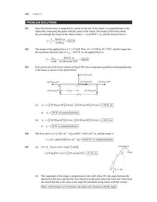 414 Chapter 8 
PROBLEM SOLUTIONS 
8.1 Since the friction force is tangential to a point on the rim of the wheel, it is perpendicular to the 
radius line connecting this point with the center of the wheel. The torque of this force about 
the axis through the center of the wheel is then τ = rf sin 90.0° = rf , and the friction force is 
f 
= τ = 76 0 ⋅ = 
r 
217 
. N m 
0.350 m 
N 
8.2 The torque of the applied force is τ = rFsinθ . Thus, if r = 0.330 m, θ = 75.0°, and the torque has 
the maximum allowed value of τ max = 65.0 N⋅m, the applied force is 
F 
τ = 
= = ⋅ 
r 
( ) ° 
max 
sin 
θ 
. 
sin . 
65 0 
75 0 
204 
N m 
0.330 m 
N 
8.3 First resolve all of the forces shown in Figure P8.3 into components parallel to and perpendicular 
to the beam as shown in the sketch below. 
(30 N)cos45° 
O C 
(25 N)cos30° 
(25 N)sin30° (10 N)cos20° 
(30 N)sin45° 2.0 m 
(10 N)sin20° 
4.0 m 
(a) τ O = + ( ) ° ⎡⎣ 
25 N cos 30 2.0 m 10 N sin 20° (4.0 m) = +30 N⋅m 
⎤⎦ 
( ) − ( ) ⎡⎣ 
⎤⎦ 
or τ O= 30 N⋅m counterclockwise 
(b) τ C = + ( ) ⎡⎣ 
30 N sin 45 2.0 m 10 N sin 20° (2.0 m) = +36 N⋅m 
° ( ) − ( ) ⎡⎣ 
⎤⎦ 
⎤⎦ 
or τ C= 36 N⋅m counterclockwise 
8.4 The lever arm is d = (1.20 × 10−2 m)cos 48.0° = 8.03 × 10−3 m, and the torque is 
τ = Fd = (80.0 N)(8.03 ×10−3 m) = 0.642 N⋅m counterclockwise 
8.5 (a) τ = F ⋅ (lever arm) = (mg)⋅[ θ ] g  sin 
= ( )( )⋅ ( ) ⎡⎣ 
3.0 kg 9.8 m s2 2.0 m sin 5.0° = 5.1 N⋅⋅m 
⎤⎦ 
Pivot 
 
q 
Fg  mg 
q 
(b) The magnitude of the torque is proportional to the sinθ , where θ is the angle between the 
direction of the force and the line from the pivot to the point where the force acts. Note from 
the sketch that this is the same as the angle the pendulum string makes with the vertical. 
Since sinθ increases as θ increases, the torque also increases with the angle. 
 