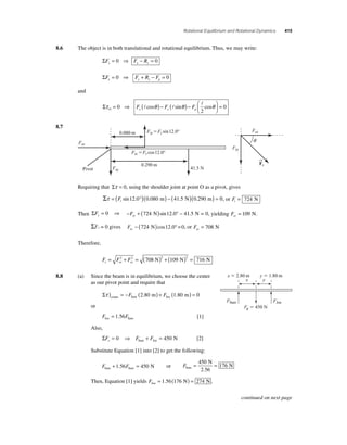 Rotational Equilibrium and Rotational Dynamics 415 
8.6 The object is in both translational and rotational equilibrium. Thus, we may write: 
ΣFx = 0 ⇒ Fx − Rx = 0 
ΣF F R F y y y g = 0 ⇒ + − = 0 
and 
Στ = ⎜ 
⎛⎝ ⇒  F ( cos θ )− F ( sin θ )− F cos θ ⎟ = 0 
O y x g ⎞⎠ 
0 
2 
  
8.7 
0.080 m 
FtyFt sin12.0° 
FtxFt cos12.0° 
0.290 m 
Pivot 41.5 N 
Requiring that Στ = 0, using the shoulder joint at point O as a pivot, gives 
Στ = (F °)( ) − ( )( ) = t sin12.0 0.080 m 41.5 N 0.290 m 0, or Ft = 724 N 
Τhen ΣFy= 0 ⇒ −F + ( ) ° − sy 724 N sin12.0 41.5 N = 0, yielding Fsy = 109 N. 
ΣFx = 0 gives Fsx − (724 N)cos12.0° =0, or Fsx = 708 N 
Therefore, 
F F F s sx sy = 2 + 2 = ( )2 + ( )2 = 708 N 109 N 716 N 
8.8 (a) Since the beam is in equilibrium, we choose the center 
as our pivot point and require that 
Στ ) = − ( ) + ( ) = center Sam Joe F 2.80 m F 1.80 m 0 
or 
F F Joe Sam = 1.56 [1] 
Also, 
ΣF F F y= 0 ⇒ + = 450 N Sam Joe [2] 
Substitute Equation [1] into [2] to get the following: 
F F Sam Sam + 1.56 = 450 N or FSam 
x  2.80 m y  1.80 m 
x y 
FSam FJoe 
= 450 
N 
= N 2.56 
176 
Then, Equation [1] yields FJoe = 1.56(176 N) = 274 N . 
Fsx 
Fsy 
Fsy 
Fsx 
q 
→ 
Fs 
Fg  450 N 
continued on next page 
 