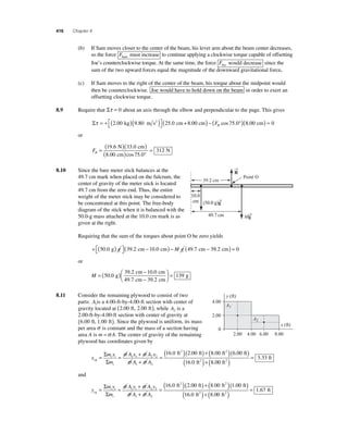 416 Chapter 8 
(b) If Sam moves closer to the center of the beam, his lever arm about the beam center decreases, 
so the force FSam must increase to continue applying a clockwise torque capable of offsetting 
Joe’s counterclockwise torque. At the same time, the force FJoe would decrease since the 
sum of the two upward forces equal the magnitude of the downward gravitational force. 
(c) If Sam moves to the right of the center of the beam, his torque about the midpoint would 
then be counterclockwise. Joe would have to hold down on the beam in order to exert an 
offsetting clockwise torque. 
8.9 Require that Στ = 0 about an axis through the elbow and perpendicular to the page. This gives 
Στ = + ( )( ) ⎡⎣ 
2.00 kg 9.80 m s2 (25.0 cm+8.00 cm) − (F °)( ) = B cos 75.0 8.00 cm 0 
⎤⎦ 
or 
FB = ( )( ) 
( ) ° 
= 
19 6 33 0 
8 00 75 0 
312 
. . 
. cos . 
N cm 
cm 
N 
8.10 Since the bare meter stick balances at the 
49.7 cm mark when placed on the fulcrum, the 
center of gravity of the meter stick is located 
49.7 cm from the zero end. Thus, the entire 
weight of the meter stick may be considered to 
be concentrated at this point. The free-body 
diagram of the stick when it is balanced with the 
50.0-g mass attached at the 10.0 cm mark is as 
given at the right. 
39.2 cm 
(50.0 g)g 
Requiring that the sum of the torques about point O be zero yields 
+ ( ) ⎡⎣ 
→ 
50.0 g g (39.2 cm −10.0 cm)− M g (49.7 cm − 39.2 cm) = 0 
⎤⎦ 
or 
M = ( ) − 
− 
⎛⎝ ⎜ 
50 0 
39 2 10 0 
49 7 39 2 
. 
. . 
. . 
g 
cm cm 
cm cm 
⎞⎠ ⎟ 
= 139 g 
8.11 Consider the remaining plywood to consist of two 
parts: A1is a 4.00-ft-by-4.00-ft section with center of 
gravity located at (2.00 ft, 2.00 ft), while A2 is a 
2.00-ft-by-4.00-ft section with center of gravity at 
(6.00 ft, 1.00 ft). Since the plywood is uniform, its mass 
per area σ is constant and the mass of a section having 
area A is m =σ A. The center of gravity of the remaining 
plywood has coordinates given by 
x 
m =Σ x 
( ) 
Σ 
m 
σ A x σ 
A x 
σ A σ 
A 
i i 
i 
cg 
ft2 
= = + 
1 1 2 2 
+ 
1 2 
( )+( )( ) 
( )+ 0 
16.0 2. . . 
00 8 00 6 00 
ft ft ft 
ft 
ft ( 2 ) = . 
16 . 0 8 . 
0 
2 
2 
3 33 
ft 
and 
y 
m =Σ y 
( ) 
Σ 
m 
σ A y σ 
A y 
σ A σ 
A 
i i 
i 
cg 
ft2 
= = + 
1 1 2 2 
+ 
1 2 
( )+( )( ) 
( )+ 0 
16.0 2. . . 
00 8 00 1 00 
ft ft ft 
ft 
ft ( 2 ) = . 
16 . 0 8 . 
0 
2 
2 
1 67 
ft 
R 
→ 
49.7 cm 
→ 
Mg 
10.0 
cm 
Point O 
y (ft) 
A1 
A2 
x (ft) 
4.00 
2.00 
2.00 4.00 6.00 8.00 
0 
 