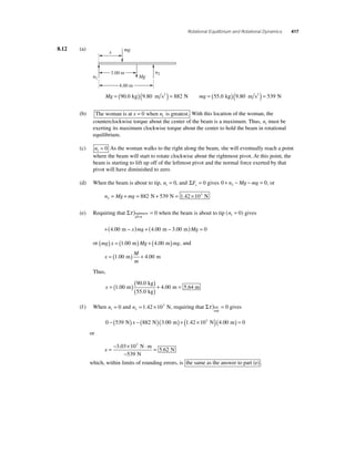 Rotational Equilibrium and Rotational Dynamics 417 
8.12 (a) 
mg 
Mg 
x 
3.00 m 
4.00 m 
n2 
Mg = (90.0 kg)(9.80 m s2 ) = 882 N 
mg = (55.0 kg)(9.80 m s2 ) = 539 N 
n1 
(b) The woman is at x = 0 when n is greatest. 1 With this location of the woman, the 
counterclockwise torque about the center of the beam is a maximum. Thus, n1 must be 
exerting its maximum clockwise torque about the center to hold the beam in rotational 
equilibrium. 
(c) n1 = 0 As the woman walks to the right along the beam, she will eventually reach a point 
where the beam will start to rotate clockwise about the rightmost pivot. At this point, the 
beam is starting to lift up off of the leftmost pivot and the normal force exerted by that 
pivot will have diminished to zero. 
(d) When the beam is about to tip, n1 = 0, and ΣFy = 0 gives 0 0 2 + n − Mg − mg = , or 
= + = 882 N+ 539 N = 1.42 ×103 N 
n Mg mg 2 
(e) Requiring that Στ )rightmost = 
pivot 
0 when the beam is about to tip (n1 = 0) gives 
+(4.00 m − x)mg + (4.00 m − 3.00 m)Mg = 0 
or (mg) x = (1.00 m)Mg + (4.00 m)mg, and 
x 
M 
m 
= (1.00 m) + 4.00 m 
Thus, 
x =( )( ) 
90 . 
0 
55 . 
0 
kg 
kg 
. )1 00 m ( + 4 . 
00 
= 
m 5.64 m 
(f ) When n1 = 0 and n2 
= 1.42 ×103 N, requiring that Στ ) = left 
end 
0 gives 
0 − (539 N) x − (882 N)(3.00 m) + (1.42 ×10 3 N)(4.00 m) = 0 
or 
x =− × ⋅ 
= 3 03 10 
− 
539 
5 62 
. 3 
. 
N m 
N 
N 
which, within limits of rounding errors, is the same as the answer to part (e) . 
 