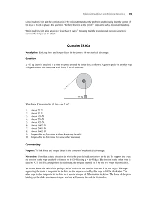 Rotational Equilibrium and Rotational Dynamics 373 
Some students will get the correct answer by misunderstanding the problem and thinking that the center of 
the disk is fi xed in place. The question “Is there friction at the pivot?” indicates such a misunderstanding. 
Other students will give an answer less than 8 rad s2, thinking that the translational motion somehow 
reduces the torque or its effect. 
Question E1.03a 
Description: Linking force and torque ideas in the context of mechanical advantage. 
Question 
A 100 kg crate is attached to a rope wrapped around the inner disk as shown. A person pulls on another rope 
wrapped around the outer disk with force F to lift the crate. 
100 kg 
F 
What force F is needed to lift the crate 2 m? 
1. about 20 N 
2. about 50 N 
3. about 100 N 
4. about 200 N 
5. about 500 N 
6. about 1 000 N 
7. about 2 000 N 
8. about 5 000 N 
9. Impossible to determine without knowing the radii 
10. Impossible to determine for some other reason(s) 
Commentary 
Purpose: To link force and torque ideas in the context of mechanical advantage. 
Discussion: Consider a static situation in which the crate is held motionless in the air. To support the crate, 
the tension in the rope attached to it must be 1 000 N (using g = 10 Nkg). The tension in the other rope is 
equal to F. If the disk arrangement is stationary, the torques exerted on it by the two ropes must balance. 
We do not know the radii of the pulleys, so let’s use r for the smaller disk and R for the larger. The rope 
supporting the crate is tangential to its disk, so the torque exerted by this rope is 1 000r clockwise. The 
other rope is also tangential to its disk, so it exerts a torque of FR counter-clockwise. The force of the pivot 
holding up the disks exerts zero torque, and we will assume the axle is frictionless. 
 