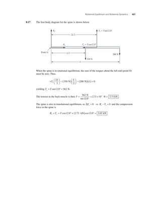 Rotational Equilibrium and Rotational Dynamics 421 
8.17 The free-body diagram for the spine is shown below. 
Ry Ty  Tsin12.0 
Rx 
Tx  Tcos12.0 
200 N 
350 N 
Point O 
2L/3 
L/2 
L 
When the spine is in rotational equilibrium, the sum of the torques about the left end (point O) 
must be zero. Thus, 
+ ⎛⎝ ⎜ 
⎞⎠ ⎟ 
− ( )⎛⎝ ⎜ 
⎞⎠ ⎟ 
2 
3 
L L 
T 350 
− ( )( ) = 
N 200 N 0 
L y 
2 
yielding T T y= sin12.0° = 562 N. 
The tension in the back muscle is then T = 
× = 562 
12 0 
° 
2 71 
N 
=2.71 103 N kN 
sin . 
. . 
The spine is also in translational equilibrium, so ΣF R T x x x = 0 ⇒ − = 0 and the compression 
force in the spine is 
R T T x x = = cos12.0° = (2.71 kN)cos12.0° = 2.65 kN 
 