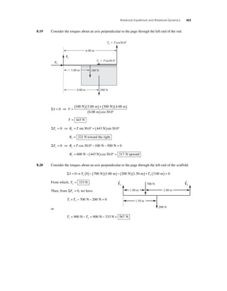 Rotational Equilibrium and Rotational Dynamics 423 
8.19 Consider the torques about an axis perpendicular to the page through the left end of the rod. 
Rx 
Ry 
Ty  Tcos30.0 
Tx  Tsin30.0 
6.00 m 
100 N 
3.00 m 
4.00 m 500 N 
=( 100 N )( 3 00 m )+( 500 N )( 4 00 
m 
) Στ= 0 
⇒ 6 0 
T 
. . 
( . 0 m)cos 30.0° 
T = 443 N 
ΣF R T x x = 0 ⇒ = sin 30.0° = (443 N)sin 30.0° 
Rx = 221 N toward the right 
ΣF R T y y = 0 ⇒ + cos 30.0° −100 N − 500 N = 0 
Ry= 600 N − (443 N)cos 30.0° = 217 N upward 
8.20 Consider the torques about an axis perpendicular to the page through the left end of the scaffold. 
Στ = 0⇒ (0) − (700 )(1 00 ) − (200 )(1 50 1 T N . m N . m) +T ( ) = 2 3.00 m 0 
From which, T2 = 333 N . 
Then, from ΣFy = 0, we have 
T T 1 2 + − 700 N − 200 N = 0 
or 
→ 
T1 
T T 1 2 = 900 N − = 900 N − 333 N = 567 N 
→ 
T2 
1.00 m 2.00 m 
200 N 
700 N 
1.50 m 
 