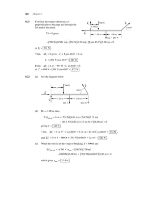 424 Chapter 8 
8 .21 Consider the torques about an axis 
perpendicular to the page and through the 
left end of the plank. 
Στ = 0 gives 
→ 
→ 
−(700 )(0 500 ) − (294 )(1 00 ) + 40 0 1 N . m N . m (T sin . °)(2.00 m) = 0 
or T1 = 501 N . 
Then, ΣFx = 0 gives −T + T = 3 1 cos 40.0° 0, or 
T3 = (501 N)cos 40.0° = 384 N 
From ΣFy = 0, T T 2 1 − 994 N+ sin 40.0° = 0, 
or T2 = 994 N − (501 N)sin 40.0° = 672 N . 
8.22 (a) See the diagram below 
T → 
→ 
H 
V → 
60.0° 
x 
700 N 
3.00 m 3.00 m 
200 N 80.0 N 
(b) If x = 1.00 m, then 
Στ ) = ⇒−( )( ) − ( ) left end 0 700 N 1.00 m 200 N 3.00 m 
0.0 N .00 
( ) 
− (8 )(6 m) + (T sin 60.0°)(6.00 m) = 0 
giving T = 343 N . 
Then, ΣF H T x= 0 ⇒ − cos 60.0° = 0, or H = (343 N)cos60.0° = 172 N , 
and ΣF V y= 0 ⇒ − 980 N+ (343 N)sin 60.0° = 0, or V = 683 N . 
(c) When the wire is on the verge of breaking, T = 900 N and 
Στ ) = −( ) − ( )( ) left end max 700 N x 200 N 3.00 m 
− (80.0 N)(6.00 m) + [(900 N)sin 60.0°](6.00 m) = 0 
which gives xmax = 5.14 m . 
→ 
T1 
T2 
T3 
0.500 m 
1.00 m 
40.0° 
1.00 m 
mg  294 N 
700 N 
 