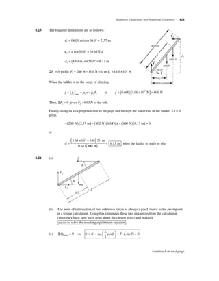 Rotational Equilibrium and Rotational Dynamics 425 
8.23 The required dimensions are as follows: 
d1 = (4.00 m)cos 50.0° = 2.57 m 
d d d 2 = cos 50.0° = (0.643) 
d3 = (8.00 m)sin 50.0° = 6.13 m 
ΣFy = 0 yields F1 − 200 N − 800 N=0, or F1 
= 1.00 ×103 N. 
When the ladder is on the verge of slipping, 
→ 
f f n F s s s =( ) = = max μ μ 1 or f = (0.600)(1.00 ×103 N) = 600 N 
→ 
Then, ΣFx = 0 gives F2 =600 N to the left . 
Finally, using an axis perpendicular to the page and through the lower end of the ladder, Στ = 0 
gives 
−(200 N)(2.57 m) − (800 N)(0.643)d + (600 N)(6.13 m) = 0 
or 
d = 
( 3 × − 5 
) ⋅ 
( ) = 
800 
6 15 
.68 10 50 N m 
0.643 N 
m 
3 
. when the ladder is ready to slip 
8.24 (a) 
q 
(b) The point of intersection of two unknown forces is always a good choice as the pivot point 
in a torque calculation. Doing this eliminates these two unknowns from the calculation 
(since they have zero lever arms about the chosen pivot) and makes it 
easier to solve the resulting equilibrium equation . 
(c) Στ θ θ ) = ⇒ + − ⎛⎝ 
⎞⎠ 
+ ( ) = hinge 0 0 0 
2 
mg 
L 
cos T L sin 0 
F1 
f → 
F2 
8.00 m 
d d3 
d2 
d1 
800 N 
200 N 
50.0° 
T 
L/2 
L 
Fy 
Fx 
mg 
q 
continued on next page 
 
