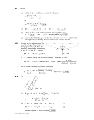426 Chapter 8 
(d) Solving the above result for the tension in the cable gives 
T 
=( mg 2 
) L 
= 
mg L 
θ 2 
θ 
θ 
cos 
sin tan 
or 
=( kg )( m s 
) 
T ° 
= 
16 0 9 80 
2 300 
136 
. . 
tan . 
N 
2 
(e) ΣF F T x x = 0 ⇒ − = 0 and ΣF F mg y y = 0 ⇒ − = 0 
(f ) Solving the above results for the components of the hinge force gives 
F T x= =136 N and F mg y= = (16.0 kg)(9.80 m s2 ) = 157 N 
(g) Attaching the cable higher up would allow the cable to bear some of the weight, thereby 
reducing the stress on the hinge. It would also reduce the tension in the cable. 
8.25 Consider the free-body diagram of the 
material making up the center point in 
the rope given at the right. Since this 
material is in equilibrium, it is necessary 
to have ΣF ΣF x y = 0 and = 0, giving 
ΣFx = 0: +T −T = 2 1 sinθ sinθ 0 
6.00 m 
q q 
or T T 2 1 = , meaning that the rope has a uniform tension T throughout its length. 
ΣFy = 0: T cosθ +T cosθ − 475 N = 0 where cos 
6.00 m 
0 500 
. 
m 
. 
θ = 
( )+( ) 
0 500 2 2 
6.00 m m 
and the tension in the rope (force applied to the car) is 
T= =475 (475 ) ( ) + (0 500 ) 
N kN ( ) = . × = . 
2 0 
2 2 
N 
2 cos 
N 6.00 m m 
θ 
. 
.500 
2 86 103 2 86 
m 
8.26 (a) 
(b) Στ θ θ ) = ⇒ + − ⎛⎝ 
⎞⎠ 
lower 0 0 0 
+ 
end 
2 
mg 
L 
cos T (L sin ) = 0 
or T 
⎛ 
cot θ 
θ 
cos 
sin 
mg mg = 
⎝ ⎜ 
⎞ 
⎠ ⎟ 
= 
2 2 
θ 
(c) ΣF T n x s = 0 ⇒ − +μ = 0 or T n s = μ [1] 
ΣF n mg y= 0 ⇒ − = 0 or n = mg [2] 
Substitute Equation [2] into [1] to obtain T mg s = μ . 
0.500 m 
T1 T2 
F  475 N 
n 
T 
mg 
fs  ( fs)max  msn 
L/2 
L/2 
q 
continued on next page 
 