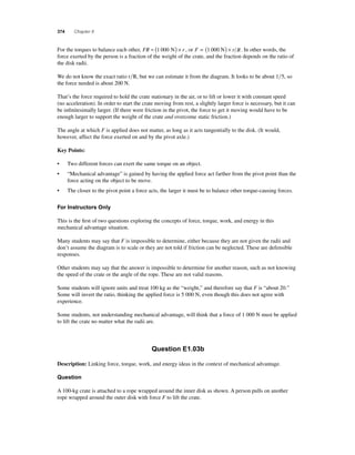 374 Chapter 8 
F or the torques to balance each other, FR = (1 000 N) × r , or F = (1 000 N) × r R. In other words, the 
force exerted by the person is a fraction of the weight of the crate, and the fraction depends on the ratio of 
the disk radii. 
We do not know the exact ratio rR, but we can estimate it from the diagram. It looks to be about 15, so 
the force needed is about 200 N. 
That’s the force required to hold the crate stationary in the air, or to lift or lower it with constant speed 
(no acceleration). In order to start the crate moving from rest, a slightly larger force is necessary, but it can 
be infi nitesimally larger. (If there were friction in the pivot, the force to get it moving would have to be 
enough larger to support the weight of the crate and overcome static friction.) 
The angle at which F is applied does not matter, as long as it acts tangentially to the disk. (It would, 
however, affect the force exerted on and by the pivot axle.) 
Key Points: 
• Two different forces can exert the same torque on an object. 
• “Mechanical advantage” is gained by having the applied force act farther from the pivot point than the 
force acting on the object to be move. 
• The closer to the pivot point a force acts, the larger it must be to balance other torque-causing forces. 
For Instructors Only 
This is the fi rst of two questions exploring the concepts of force, torque, work, and energy in this 
mechanical advantage situation. 
Many students may say that F is impossible to determine, either because they are not given the radii and 
don’t assume the diagram is to scale or they are not told if friction can be neglected. These are defensible 
responses. 
Other students may say that the answer is impossible to determine for another reason, such as not knowing 
the speed of the crate or the angle of the rope. These are not valid reasons. 
Some students will ignore units and treat 100 kg as the “weight,” and therefore say that F is “about 20.” 
Some will invert the ratio, thinking the applied force is 5 000 N, even though this does not agree with 
experience. 
Some students, not understanding mechanical advantage, will think that a force of 1 000 N must be applied 
to lift the crate no matter what the radii are. 
Question E1.03b 
Description: Linking force, torque, work, and energy ideas in the context of mechanical advantage. 
Question 
A 100-kg crate is attached to a rope wrapped around the inner disk as shown. A person pulls on another 
rope wrapped around the outer disk with force F to lift the crate. 
 