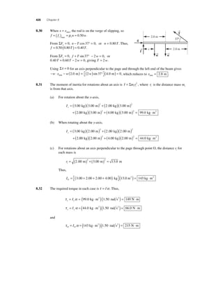 428 Chapter 8 
8 .30 When x = xmin, the rod is on the verge of slipping, so 
f f n n s s =( ) = = max μ 0.50 . 
From ΣFx = 0, n − T cos 37° = 0, or n = 0.80T. Thus, 
f = 0.50 (0.80T ) = 0.40T. 
From ΣFy = 0, f + T sin 37° − 2w = 0, or 
0.40T + 0.60T − 2w = 0, giving T = 2w. 
→ 
T 
Using Στ = 0 for an axis perpendicular to the page and through the left end of the beam gives 
− w ⋅ x − w ( 2.0 m ) + ( 2 w ) sin 37° ( 4.0 m ) = 0, which reduces to x= min 2.8 m . 
⎡⎣ 
min ⎤⎦ 
8.31 The moment of inertia for rotations about an axis is I mri i = Σ 2 , where ri is the distance mass mi 
is from that axis. 
(a) For rotation about the x-axis, 
Ix = ( )( ) + ( )( ) 
300 300 200 300 
2 
+ 
2 2 . . . . 
. 
kg m kg m 
00 3 00 4 00 3 00 99 0 2 2 ( kg)( . m) + ( . kg)( . m) = . kg ⋅m2 
(b) When rotating about the y-axis, 
Iy = ( )( ) + ( )( ) 
300 200 200 200 
2 
+ 
2 2 . . . . 
. 
kg m kg m 
00 2 00 4 00 2 00 44 0 2 2 ( kg)( . m) + ( . kg)( . m) = . kg ⋅m2 
(c) For rotations about an axis perpendicular to the page through point O, the distance ri for 
each mass is 
ri = (2 00 ) + (3 00 ) = 13 0 2 2 . m . m . m 
Thus, 
3.00 2.00 2.00 4.00 kg (13.0 m2 ) = 143 kg ⋅m2 
IO= + + + ( ) ⎡⎣ 
⎤⎦ 
8.32 The required torque in each case is τ = Iα. Thus, 
τ α x x= I = (99.0 kg ⋅m2 ) (1.50 rad s2 ) = 149 N⋅m 
τ α y y= I = (44.0 kg ⋅m2 )(1.50 rad s2 ) = 66.0 N⋅m 
and 
τ α O O= I = (143 kg ⋅m2 )(1.50 rad s2 ) = 215 N⋅m 
→ 
2.0 m 
2.0 m 
x 
37° 
f → 
w → 
w 
n→ 
 