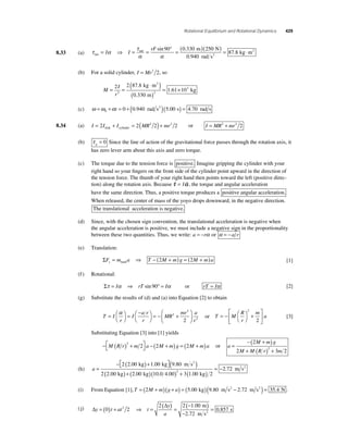Rotational Equilibrium and Rotational Dynamics 429 
net m = ⇒ = = ° = ( ) I I 
τ 
α α net 
8.33 (a) τ α 
2 ( )= ⋅ 
rF sin 90 0.330 250 
0 940 
87 8 
N 
rad s 
kg m 2 
. 
. 
(b) For a solid cylinder, I = Mr2 2, so 
M 
I 
r 
= = 
( ⋅ ) 
( ) 
3 . 
. 
= × 2 2 878 
1 61 10 2 2 
0 330 
. 
kg m 
m 
kg 
2 
(c) ω =ω +α = + ( )( ) = 0 t 0 0.940 rad s2 5.00 s 4.70 rad s 
8.34 (a) I = 2I + I = 2(MR2 2)+ mr2 2 
disk cylinder or I = MR2 + mr2 2 
(b) τ g = 0 Since the line of action of the gravitational force passes through the rotation axis, it 
has zero lever arm about this axis and zero torque. 
(c) The torque due to the tension force is positive. Imagine gripping the cylinder with your 
right hand so your fi ngers on the front side of the cylinder point upward in the direction of 
the tension force. The thumb of your right hand then points toward the left (positive direc-tion) 
along the rotation axis. Because 
  s = I` , the torque and angular acceleration 
have the same direction. Thus, a positive torque produces a positive angular acceleration. 
When released, the center of mass of the yoyo drops downward, in the negative direction. 
The translational acceleration is negative. 
(d) Since, with the chosen sign convention, the translational acceleration is negative when 
the angular acceleration is positive, we must include a negative sign in the proportionality 
between these two quantities. Thus, we write: a = −rα or α = −a r 
(e) Translation: 
ΣF m a T M m g M ma y= ⇒ − ( + ) = ( + ) total 2 2 [1] 
(f ) Rotational: 
Στ = Iα ⇒ rT sin 90° = Iα or rT = Iα [2] 
(g) Substitute the results of (d) and (a) into Equation [2] to obtain 
T I 
r 
I 
a r 
r 
MR 
mr a 
r 
= ⎛⎝ 
⎞⎠ 
= − ⎛⎝⎞⎠ 
⎛ 
= − + 
⎝ ⎜ 
⎞ 
⎠ ⎟ 
α 2 
2 
2 2 
or T M 
R 
r 
m 
a = − ⎛⎝ 
⎞⎠ 
+ 
⎡ 
⎣ ⎢ 
⎤ 
⎦ ⎥ 
2 
2 
[3] 
Substituting Equation [3] into [1] yields 
− ( ) + ⎡⎣ 
⎤⎦ 
M R r m a − ( M + m) g = ( M + m)a 2 2 2 2 or a 
M m g 
M M Rr m 
= 
−( 2 
+ ) 
+ ( ) + 
2 3 2 2 
(h) a = 
2 2 00 1 00 (9 80 ) 
− ( ) + ⎡⎣ 
⎤⎦ 
2 200 
. . . 
. 
kg kg m s 
kg 
2 
2 72 2 . . . . 
( )+( )( )+( ) 
= − 
2 00 10 0 4 00 3 1 00 2 
. 
kg kg 
m s2 
(i) From Equation [1],T = (2M + m)(g + a) = (5.00 kg)(9.80 m s2 − 2.72 m s2 ) = 35.4 N . 
( j) Δ 
=( )+ ( Δ 
) ⇒ = = 
y t at t 
y 
a 
(− ) 
− 
0 2 
2 2 1 00 
2 72 
2 
. m 
. m s 
s 2 = 0.857 
 