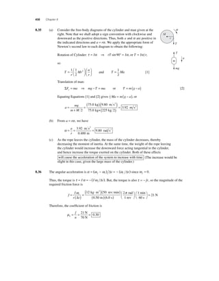 430 Chapter 8 
8 .35 (a) Consider the free-body diagrams of the cylinder and man given at the 
right. Note that we shall adopt a sign convention with clockwise and 
downward as the positive directions. Thus, both a and α are positive in 
the indicated directions and a = rα . We apply the appropriate form of 
Newton’s second law to each diagram to obtain the following: 
Rotation of Cylinder: τ = Iα ⇒ rT sin 90° = Iα , or T = Iα r, 
so 
T 
r 
Mr 
a 
r 
= ⎛⎝ ⎜ 
⎞⎠ ⎟ 
⎛⎝ ⎜ 
⎞⎠ ⎟ 
1 1 
2 
2 and T = Ma 1 
2 
[1] 
Translation of man: 
a 
ΣF ma mg T ma y= ⇒ − = or T = m(g − a) [2] 
2 Ma = m(g − a), or 
Equating Equations [1] and [2] gives 1 
a 
mg 
m M 
= 
+ 
=( 75 . 0 kg )( 9 . 
80 
m s 
2 
) 
2 
75 . 
0 
kg+ 225 kg 2 
( )= 3.92 m s2 
(b) From a = rα , we have 
α= = = a 
r 
3 92 
0 400 
9 80 
. 
. 
. 
m s 
m 
rad s 
2 
2 
(c) As the rope leaves the cylinder, the mass of the cylinder decreases, thereby 
decreasing the moment of inertia. At the same time, the weight of the rope leaving 
the cylinder would increase the downward force acting tangential to the cylinder, 
and hence increase the torque exerted on the cylinder. Both of these effects 
will cause the acceleration of the system to increase with time. (The increase would be 
slight in this case, given the large mass of the cylinder.) 
8.36 The angular acceleration is α = (ω − ω ) = − (ω ) f i i Δt Δt since ω f = 0. 
Thus, the torque is τ = Iα = − Iω t i ( Δ ). But, the torque is also τ = − fr, so the magnitude of the 
required friction force is 
f 
I 
r t 
= i ( ) = 
( kg ⋅ m )( rev min 
) 
( ) 
ω 
Δ 
12 50 
0 50 m 
6 0 
2 
. . s 
2 rad 
1 
= 1 rev 
min 
60 s 
⎛⎝ 
⎞⎠ 
⎛⎝ 
⎞⎠ 
( ) 
21 
N π 
Therefore, the coeffi cient of friction is 
μk 
= = = 21 
f 
n 
0 30 
N 
70 N 
. 
M 
m 
mg 
a 
r 
T 
T 
 