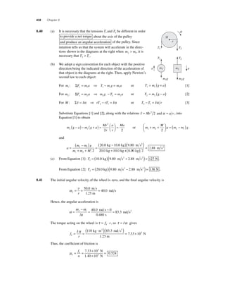 432 Chapter 8 
8 .40 (a) It is necessary that the tensions T1 and T2 be different in order 
to provide a net torque about the axis of the pulley 
and produce an angular acceleration of the pulley. Since 
intuition tells us that the system will accelerate in the direc-tions 
shown in the diagrams at the right when m m 2 1  , it is 
necessary that T T 2 1  . 
(b) We adopt a sign convention for each object with the positive 
direction being the indicated direction of the acceleration of 
that object in the diagrams at the right. Then, apply Newton’s 
second law to each object: 
r 
T2 
T2 
a a 
For m F ma T mg ma 1 y 1 1 1 1 : Σ = ⇒ − = or T m g a 1 1 = ( + ) [1] 
For m F ma mg T ma 2 y 2 2 2 2 : Σ = ⇒ − = or T m g a 2 2 = ( − ) [2] 
For M: Στ = Iα ⇒ rT − rT = Iα 2 1 or T T I r 2 1 − = α [3] 
Substitute Equations [1] and [2], along with the relations I = Mr2 2 and α = a r , into 
Equation [3] to obtain 
m g a m g a 
Mr 
r 
a 
r 
Ma 
2 1 
2 
2 2 
− ( ) − + ( ) = ⎛⎝ ⎜ 
⎞⎠ ⎟ 
+ + ⎛⎝ ⎜ 
= or m m 
M 
⎞⎠ ⎟ 
= ( − ) 
a m m g 1 2 2 1 2 
and 
a 
( − ) 2 1 
m m g 
m m M 
= 
( − ) 
+ + 
= 
1 2 2 
m s ( ) 
20.0 kg 10.0 kg 9.80 m s2 
2 
+ ( ) = 
kg kg + 8.00 kg 
20 0 10 0 2 
2 88 
. . 
. 
(c) From Equation [1]: T1 = (10.0 kg)(9.80 m s2 + 2.88 m s2 ) = 127 N . 
From Equation [2]: T2 = (20.0 kg)(9.80 m s2 − 2.88 m s2 ) = 138 N . 
8.41 The initial angular velocity of the wheel is zero, and the fi nal angular velocity is 
= = = v 5 
ω f r 
1 
40 0 
0.0 m s 
.25 m 
. rad s 
Hence, the angular acceleration is 
α 
ω − 
ω 
= 
f i 
= 40 0 − 0 
= Δt 
0 480 
83 3 
. 
. 
. 
rad s 
s 
rad s2 
The torque acting on the wheel is τ = f ⋅ r k , so τ = Iα gives 
f 
( ⋅ )( )α = × 110 83 3 
I 
r k= = 
7 33 1 
2 . 2 
kg m rad s 
1.25 m 
. 03 N 
Thus, the coeffi cient of friction is 
μk 
= = × 
k f 
n 
= 7 33 10 
× 
10 
0 524 
3 
4 
. 
. 
N 
1.40 N 
M 
m1 m2 
m1g m2g 
T1 
T1 
a 
 