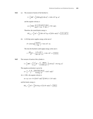 Rotational Equilibrium and Rotational Dynamics 433 
8.42 (a) The moment of inertia of the fl ywheel is 
I = MR = ( )( ) = × ⋅ 1 
2 
1 
2 
2 500 kg 2.00 m 2 1.00 103 kg m2 
and the angular velocity is 
ω π =⎛⎝ ⎜ 
⎞⎠ ⎟ 
⎛⎝ ⎜ 
⎞⎠ ⎟ 
5000 
rad s ⎛⎝ ⎜ 
rev 
2 rad 
1 
min 
1 rev 
min 
60 s 
⎞⎠ ⎟ 
= 524 
Therefore, the stored kinetic energy is 
= 1 = ( × kg ⋅m2 )( rad s) 
2 
KE I stored 
1 
2 
ω 2 1.00 103 524 2 = 1.37 × 108 J 
(b) A 10.0-hp motor supplies energy at the rate of 
P = ( )⎛ 
W 
hp 
10 0 = × 
⎝ ⎜ 
⎞ 
⎠ ⎟ 
746 
1 
. hp 7.46 103 
J s 
The time the fl ywheel could supply energy at this rate is 
t 
KE = = × 
1 37 10 
J 
stored = × P 7 46 10 
J s 
. 4 
. 
× 
1 84 10 
8 
3 
. s = 5.10 h 
8.43 The moment of inertia of the cylinder is 
= = R ⎛ 
I MR 
w 
g 
⎝ ⎜ 
⎞ 
⎠ ⎟ 
= 
⎛ 
⎝ ⎜ 
⎞ 
⎠ ⎟ 
1 
2 
1 
2 
1 
2 
800 
2 2 1 N 
9.80 m s2 .50 m 91.8 kg m ( )2 = ⋅ 2 
The angular acceleration is given by 
α = τ = ⋅ = ( )( ) 
⋅ 
= 
I 
F R 
I 
50 0 1 50 
0 817 
. . 
. 
N m 
91.8 kg m 
2 rad s2 
At t = 3.00 s, the angular velocity is 
ω =ω +α = + ( )( ) = i t 0 0.817 rad s2 3.00 s 2.45 rad s 
and the kinetic energy is 
= = ( kg ⋅m2 )( rad s) = 1 
2 
KE I rot 
1 
2 
2 91 8 2 45 2 276 ω . . J 
 
