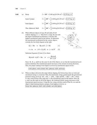 434 Chapter 8 
8.44 (a) Hoop: I = MR2 = ( )( )2 = ⋅ 4.80 kg 0.230 m 0.254 kg m2 
Solid Cylinder: I = MR = ( )( ) = ⋅ 1 
2 
1 
2 
2 4 80 0 230 2 0 127 . kg . m . kg m2 
Solid Sphere: I = MR = ( )( ) = ⋅ 2 
5 
2 
5 
2 4 80 0 230 2 0 102 . kg . m . kg m2 
Thin, Spherical, Shell: I = MR = ( )( ) = ⋅ 2 
3 
2 
3 
2 4 80 0 230 2 0 169 . kg . m . kg m2 
(b) When different objects of mass M and radius R roll 
without slipping (⇒ a = Rα ) down a ramp, the one with 
the largest translational acceleration a will have the 
highest translational speed at the bottom. To determine 
the translational acceleration for the various objects, 
consider the free-body diagram at the right: 
ΣF Ma Mg f Ma x= ⇒ sinθ − = [1] 
τ = Iα ⇒ f R = I (a R) or f = Ia R2 [2] 
Substitute Equation [2] into [1] to obtain 
Mg sinθ − Ia R2 = Ma or a 
Mg 
M I R 
= 
+ 
sinθ 
2 
n 
a 
Mg 
a 
x 
f 
R 
q 
q 
M 
Since M, R, g, and θ are the same for all of the objects, we see that the translational accel-eration 
(and hence the translational speed) increases as the moment of inertia decreases. 
Thus, the proper rankings from highest to lowest by translational speed will be: 
solid sphere; solid cylinder; thin, spherical, shell; and hoop 
(c) When an object rolls down the ramp without slipping, the friction force does no work and 
mechanical energy is conserved. Then, the total kinetic energy gained equals the gravitational 
potential energy given up: KE + KE = −Δ PE = Mgh and KE = Mgh −1 
M v2, where 
r t g r2 
h is the vertical drop of the ramp and v is the translational speed at the bottom. Since M, 
g, and h are the same for all of the objects, the rotational kinetic energy decreases as the 
translational speed increases. Using this fact, along with the result of Part (b), we rank the 
object’s fi nal rotational kinetic energies, from highest to lowest, as: 
hoop; thin, spherical, shell; solid cylinder; and solid sphere 
 