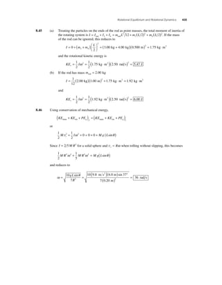 Rotational Equilibrium and Rotational Dynamics 435 
8.45 (a) Treating the particles on the ends of the rod as point masses, the total moment of inertia of 
12 ( 2) ( 2)2. If the mass 
the rotating system is I = I + I + I = m L 2 
+ m L 2 
+ m L rod 3 4 rod 
3 
4 
of the rod can be ignored, this reduces to 
I m m L 
= + + ( )⎛⎝ ⎜ 
⎞⎠ ⎟ 
0 = ( + ) 
3 00 4 00 0 500 3 4 
2 
2 
. kg . kg ( . m) = kg ⋅m2 2 1.75 
and the rotational kinetic energy is 
KE I r= = ( ⋅ )( ) = 1 
2 
1 
2 
2 1 75 2 50 2 5 47 ω . kg m2 . rad s . J 
(b) If the rod has mass mrod = 2.00 kg 
I = ( )( )+ ⋅ = ⋅ 1 
12 
2 00 1 00 1 75 1 92 2 . kg . m . kg m2 . kg m2 
and 
KE I r= = ( ⋅ )( ) = 1 
2 
1 
2 
2 1 92 2 50 2 6 00 ω . kg m2 . rad s . J 
8.46 Using conservation of mechanical energy, 
KE KE PE KE KE PE trans rot g f trans rot g i ( + + ) = ( + + ) 
or 
1 
2 
1 
2 
M 2 I 2 0 0 0 Mg L t v + ω + = + + ( sinθ ) 
Since I = 2 5M R2 for a solid sphere and vt = Rω when rolling without slipping, this becomes 
1 
2 
1 
5 
M R2ω 2 + M R2ω 2 = Mg(Lsinθ ) 
and reduces to 
ω = θ = 10 ( )( ) ° 
7 
m s2 .0 m 
10 9 8 6 37 
sin . sin 
rad s ( ) = 2 36 
7 020 2 
gL 
R 
. 
m 
 