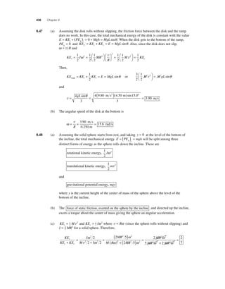 436 Chapter 8 
8 .47 (a) Assuming the disk rolls without slipping, the friction force between the disk and the ramp 
does no work. In this case, the total mechanical energy of the disk is constant with the value 
E KE PE Mgh MgL i g i = + ( ) = 0 + = sinθ . When the disk gets to the bottom of the ramp, 
PEg = 0 and KE KE KE E MgL f t r = + = = sinθ . Also, since the disk does not slip, 
ω = v R and 
= 1 
2 
M r= = ⎛⎝ 
KE I MR 
R 
⎞⎠ 
⎛⎝ 
⎞⎠ 
= ⎛⎝ 
⎞⎠ 
1 
2 
1 
2 
1 
2 
1 
2 
1 
2 
2 2 
2 
ω 2 v 
v KEt 
Then, 
KE KE KE E MgL total t t = + = = 1 
2 
sinθ or 
3 
2 
1 
2 
2 M M gL v ⎛⎝ 
⎞⎠ 
= sinθ 
and 
v= = ( )( ) ° 
= 4 
3 
4 9 80 4 50 15 0 
3 
3 9 
gL sin . . sin . 
. 
θ m s2 m 
0 m s 
(b) The angular speed of the disk at the bottom is 
ω= = = v 
R 
3 90 
15 6 
. 
. 
m s 
0.250 m 
rad s 
8.48 (a) Assuming the solid sphere starts from rest, and taking y = 0 at the level of the bottom of 
= ( ) = will be split among three 
the incline, the total mechanical energy E PE mgh g i 
distinct forms of energy as the sphere rolls down the incline. These are 
rotational kinetic energy, 
1 
2 
Iω 2 
translational kinetic energy, 
1 
2 
mv2 
and 
gravitational potential energy, mgy 
where y is the current height of the center of mass of the sphere above the level of the 
bottom of the incline. 
(b) The force of static friction, exerted on the sphere by the incline and directed up the incline, 
exerts a torque about the center of mass giving the sphere an angular acceleration. 
v and ω 2 where v = Rω (since the sphere rolls without slipping) and 
(c) KE = 1 M 2 KE = 
1 
I t 2 
r 2 
I MR = 25 
2 for a solid sphere. Therefore, 
KE 
KE KE 
I 
M I 
MR 
M R M 
r 
t r + 
= 
+ 
= ( ) 
( ) + 
ω 
ω 
ω 
ω 
2 
2 2 
2 2 
2 
2 
2 2 
2 5 
v 2 R 
MR 
2 2 
2 
MR MR 2 2 
5 2 2 2 2 
5 2 
2 
( ) = 
= 
ω 
+ 
7 ω 
ω ω 
 