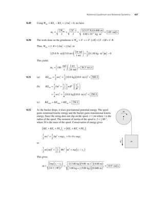 Rotational Equilibrium and Rotational Dynamics 437 
8.49 Using Wnet = KEf − KEi = 1 I − 
2 
f ω 2 0, we have 
ω f 
= 2 = 2 ⋅ = 2 ( 5 . 57 N )( 0 . 800 
m 
) 
net W 
I 
F s 
I 
× − 
4 00 10 4 
rad s ⋅ 2 
. kg m 
= 149 
8.50 The work done on the grindstone is W Fs F r Fr net = ⋅ = ⋅( θ ) = ( ⋅ )θ = τ ⋅θ . 
Thus, W = τ ⋅θ = 1 I ω 2 − 1 
I ω 
net 2 
f 2 
i 2, or 
25 0 15 0 
π = 
2 1 
. N m . rev 0.1 
2 
rad 
1 rev 
⋅ ( )( )⎛⎝ ⎜ 
⎞⎠ ⎟ 
( 30 kg ⋅m2 )ω 2 − 0 f 
This yields 
π f =⎛⎝ 
ω 
⎞⎠ 
⎛ 
190 = 
⎝ ⎜ 
⎞ 
⎠ ⎟ 
1 
30 3 
rad 
s 
rev 
2 rad 
. rev s 
8.51 (a) KE m trans t = = ( kg)( m s) = J 1 
2 
1 
2 
2 10 0 10 0 2 500 v . . 
1 
2 
ω v 
rot= = ⎛⎝ 
2 2 
(b) KE I mR 
R 
m 
t 
t 
⎞⎠ 
⎛ 
⎝ ⎜ 
⎞ 
⎠ ⎟ 
= = 
1 
2 
1 
2 
1 
4 
1 
2 
2 
2 
v 
4 
10 0 10 0 250 2 ( . kg)( . m s) = J 
(c) KE KE KE total trans rot = + = 750 J 
8.52 As the bucket drops, it loses gravitational potential energy. The spool 
12 
gains rotational kinetic energy and the bucket gains translational kinetic 
energy. Since the string does not slip on the spool, v = rω where r is the 
radius of the spool. The moment of inertia of the spool is I = Mr 2, 
where M is the mass of the spool. Conservation of energy gives 
( + + ) = ( + + ) 
1 
2 
KE KE PE KE KE PE t r g f t r g i 
1 
2 
m 2 I 2 mgy 0 0 mgy f i v + ω + = + + 
or 
1 
2 
m r 2 Mr2 2 mg y y i f ω ω ( ) + ⎛⎝ ⎜ 
1 
2 
1 
2 
⎞⎠ ⎟ 
= ( − ) 
This gives 
ω = 
( − ) 
2 2(3 00 )(9 80 ) 4 
( ) 
i f . kg . m s2 . 
( + ) = 
12 
2 
mg y y 
m M r 
( ) ⎡⎣ 
⎤⎦ 
( ) = 0 9 . rad s 
. . . 
00 
3 00 5 00 0 600 
1 
12 
2 
m 
kg + kg m 
ω 
I 
→ 
V m 
 