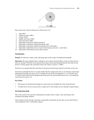 Rotational Equilibrium and Rotational Dynamics 375 
100 kg 
F 
How much work is done by the person to lift the crate 2 m? 
1. about 400 J 
2. slightly less than 2 000 J 
3. exactly 2 000 J 
4. slightly more than 2 000 J 
5. much more than 2 000 J 
6. Impossible to determine without knowing F 
7. Impossible to determine without knowing the radii 
8. Impossible to determine without knowing the mass of the pulley 
9. Impossible to determine for two or more of the reasons given in 6, 7, and 8 above 
10. Impossible to determine for some other reason(s) 
Commentary 
Purpose: To link force, torque, work, and energy ideas in the context of mechanical advantage. 
Discussion: The only ambiguity here is whether or not to ignore frictional effects at the axle where the two 
disks are attached. If friction can be ignored, then energy conservation demands that the work done by the 
person is exactly equal to the work done on the crate, which is mg(Δy) = 2 000 J. 
If friction is not ignored, then the work done by the person must be larger than the work done on the crate. 
Note that even though the force F is much smaller than the weight of the crate, it acts through a much larger 
displacement than the crate travels. If, for example, the ratio of the disk diameters is 1 to 5, then the force 
F would be about 200 N and the displacement of the end of the rope would be about 10 m, even though the 
crate only moves up by 2 m. 
Key Points: 
• The presence of mechanical advantage in a system does not invalidate the work–energy theorem. 
• A smaller force can do as much work as a larger one if it the smaller one acts through a longer distance. 
For Instructors Only 
This is the second of two questions exploring the concepts of force, torque, work, and energy in this 
mechanical advantage situation. 
Some students will say that the work done is impossible to determine, because they are not told if friction 
can be neglected. This is a defensible response. 
 