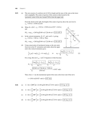 438 Chapter 8 
8 .53 (a) The arm consists of a uniform rod of 10.0 m length and the mass of the seats at the lower 
end is negligible. The center of gravity of this system is then located at the 
geometric center of the arm, located 5.00 m from the upper end . 
From the sketch at the right, the height of the center of gravity above the zero level is 
ycg = 10.0 m − (5.00 m)cosθ . 
(b) When θ = 45.0°, ycg = 10.0 m − (5.00 m)cos 45.0° = 6.46 m 
and 
PE mgy g= =( )( )( )= × cg 
365 kg 9.80 m s2 6.46 m 2.31 104 J 
(c) In the vertical orientation, θ = 0° and cosθ = 1, giving 
ycg = 10.0 m − 5.00 m = 5.00 m. Then, 
PE mgy g= =( )( )( )= × cg 
365 kg 9.80 m s2 5.00 m 1.79 104 J 
(d) Using conservation of mechanical energy as the arm starts 
from rest in the 45° orientation and rotates about the upper 
end to the vertical orientation gives 
1 
2 
I 2 mg y 0 mg y end f cg f cg i ω + ( ) = + ( ) or ω f 
ycg 
mg y y 
i f 
I 
= 
( ) − ( ) ⎡⎣⎢ 
⎤⎦⎥ 
2 cg cg 
end 
[1] 
For a long, thin rod: I mL end = 2 3. Equation [1] then becomes 
ω f 
2 ( ) − ( 
cg cg cg cg ) ⎡⎣⎢ 
mg y y 
i f i 
mL 
g y y 
= 
( ) − ( ) ⎡⎣⎢ 
⎤⎦⎥ 
= 
3 
6 
2 
⎤⎦⎥ 
= ( )( − ) 
f 
L2 
m s2 m m 
6 9 . 80 6 . 46 5 . 
00 
( = 0.927 
rad s 10 . 
0 
m 
) 2 Then, from v = rω, the translational speed of the seats at the lower end of the rod is 
v = (10.0 m)(0.927 rad s) = 9.27 m s 
8.54 (a) L = Iω = (MR2 )ω = ( )( )2 ( ) = 2.40 kg 0.180 m 35.0 rad s 2.72 kg ⋅m2 s 
(b) L I MR = =⎛⎝ ⎜ 
⎞⎠ ⎟ 
ω ω = ( )( ) 1 
2 
1 
2 
2 2 40 0 180 2 35 0 . kg . m ( . rad s) = 1.36 kg ⋅m2 s 
(c) L I MR = =⎛⎝ ⎜ 
⎞⎠ ⎟ 
ω ω = ( )( ) 2 
5 
2 
5 
2 2 40 0 180 2 35 0 . kg . m ( . rad s) = 1.09 kg ⋅m2 s 
(d) L I MR = =⎛⎝ ⎜ 
⎞⎠ ⎟ 
ω ω = ( )( ) 2 
3 
2 
3 
2 2 40 0 180 2 35 0 . kg . m ( . rad s) = 1.81 kg ⋅m2 s 
mg 
cg 
10.0 m 
5.00 m 
q 
 