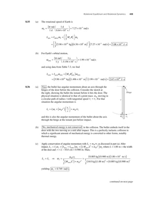Rotational Equilibrium and Rotational Dynamics 439 
8.55 (a) The rotational speed of Earth is 
ω π 
E = 
2 1 = × − 
rad 
d 
7 27 10 5 1 d 
× 
⎛⎝ 
⎞⎠ 
8.64 10 
s 
rad s 4 . 
ω ω 2 
L I MR spin sphere E E E E 
k 
= =⎛⎝ 
⎞⎠ 
= × 
5 
2 
5 
5 98 10 
2 
24 . g m rad s ( ) × ( ) ⎡⎣⎢ 
6.38 106 2 (7.27 × 10−5 ) = 7.08 × 1033 J ⋅ s 
⎤⎦⎥ 
(b) For Earth’s orbital motion, 
ω π 
2 1 = × − 
rad 
1 y 
y 
orbit 7 
3.156 s 
= 
× 
⎛⎝ 
⎞⎠ 
10 
1.99 10 7 rad s 
and using data from Table 7.3, we fi nd 
orbit = =( ) 
= × 
ω 2 
ω 
(5.98 1024 kg)(1.496 × 1011 m)2 (1.99 × 10−7 rad s) = 2.67 × 1040 J ⋅ s 
L I MRorbit point orbit E orbit 
8.56 (a) Yes , the bullet has angular momentum about an axis through the 
hinges of the door before the collision. Consider the sketch at 
the right, showing the bullet the instant before it hits the door. The 
physical situation is identical to that of a point mass mB moving in 
a circular path of radius r with tangential speed v v t i = . For that 
situation the angular momentum is 
ω 2 v = 
B i = =( )⎛⎝ 
L I mr 
i 
m r i i i B 
r 
⎞⎠ 
v 
and this is also the angular momentum of the bullet about the axis 
through the hinge at the instant just before impact. 
(b) No, mechanical energy is not conserved in the collision. The bullet embeds itself in the 
door with the two moving as a unit after impact. This is a perfectly inelastic collision in 
which a signifi cant amount of mechanical energy is converted to other forms, notably 
thermal energy. 
(c) Apply conservation of angular momentum with L mr i B i = v as discussed in part (a). After 
impact, L = I ω = ( I + I )ω = ( 1 
M L 2 + mr 2 
)ω f f f door bullet f 2 
door 
B f where L = 1.00 m = the width 
of the door and r = L − 10.0 cm = 0.900 m. Then, 
L L 
ω m r 
v 
M L mr 
f i f 
B i 
B 
= ⇒ =( 
)+ 
= 
door 
1 
3 
( 0 005 
)( )( × ) 
( ) 
2 2 
. kg 0 900 m 1 00 10 
m s 
kg 
1 
3 
18 0 1 00 
. . 3 
. ( . m)2 + ( kg)( m)2 0.005 0.900 
yielding ω f = 0.749 rad s . 
Hinge 
r 
mB vi 
continued on next page 
 