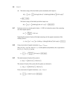 440 Chapter 8 
(d) The kinetic energy of the door-bullet system immediately after impact is 
2 18 0 1 00 2 0 005 ω ⎡ . kg . m ( . kg)( ) 
KE I f f f = = ( )( ) + 1 
2 
1 
2 
1 
3 
⎣ ⎢ 
⎤ 
0 900 (0 749 ) 2 2 . m . rad s 
⎦ ⎥ 
or KEf = 1.68 J . 
The kinetic energy (of the bullet) just before impact was 
KE m i B i = = ( )( × ) = 1 
2 
1 
2 
2 0 005 1 00 103 2 2 50 v . kg . m s . × 103 J 
8.57 Each mass moves in a circular path of radius r = 0.500 m s about the center of the connecting 
rod. Their angular speed is 
ω= = = v 
r 
5 00 
0 500 
10 0 
. 
. 
. 
m s 
m 
m s 
Neglecting the moment of inertia of the light connecting rod, the angular momentum of this 
rotating system is 
ω ω = ( + ) 1 
L I m r m r = = + ⎡⎣ 
⎤⎦ 
2 
2 
2 4.00 kg 3.00 kg (0.500 m) ( rad s) = J ⋅ s 2 10.0 17.5 
8.58 Using conservation of angular momentum, L L aphelion perihelion = . 
Thus, (mr ) (mr ) a a p p 
2 ω = 2 ω . Since ω = vt r at both aphelion and perihelion, this is equivalent to 
(mr ) r (mr ) r a a a p p p 
2 v = 2 v , giving 
p 
v v a 
a 
p 
r 
r 
= 
⎛ 
⎝ ⎜ 
⎞ 
⎠ ⎟ 
=⎛⎝ 
0 59 ( 
3 
⎞⎠ 
54 
. A.U. 
5 A.U. 
km s) = 0.91 km s 
8.59 The initial moment of inertia of the system is 
Σ 2 2 = ( ) 4 1.0 m 4.0 m2 
I mr M M i ii = = ( ) ⎡⎣ 
⎤⎦ 
The moment of inertia of the system after the spokes are shortened is 
Σ 2 2 = ( ) 4 0.50 m 1.0 m2 
I mr M M f f f = = ( ) ⎡⎣ 
⎤⎦ 
From conservation of angular momentum, I I f f i i ω = ω , or 
ω i 
ω f 
f 
i 
I 
I 
= 
⎛ 
⎝ ⎜ 
⎞ 
⎠ ⎟ 
= (4)(2.0 rev s) = 8.0 rev s 
 