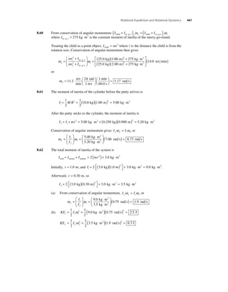 Rotational Equilibrium and Rotational Dynamics 441 
child m g r f f child m g r i i ( + ) = ( + ) − − − − ω ω 
8.60 From conservation of angular momentum: I I I I 
kg m2 − −= 275 ⋅ is the constant moment of inertia of the merry-go-round. 
where Im g r 
Treating the child as a point object, I mr child = 2 where r is the distance the child is from the 
rotation axis. Conservation of angular momentum then gives 
i 
= − − ( ) 
− − 
( ) + ⋅ 2 
ω ω f 
f 
i 
mr I 
mr I 
= 
+ 
+ 
⎛ 
⎝ ⎜ 
⎞ 
⎠ ⎟ 
2 
2 
m g r 25 0 
m g r 
2 
. kg 1 00 275 
25 0 2 00 275 
( )( ) 2 
+ kg m 
. 
. . 
m kg m 
kg m 
rev min ⋅ 2 
⎡ 
⎣ ⎢ 
⎤ 
⎦ ⎥ 
(14.0 ) 
or 
ω π 
11 2 ⎛ 
f = ⎛⎝ ⎜ 
⎞⎠ ⎟ 
2 1 
. 
rev 
min 
rad 
1 rev 
min 
60.0 s ⎝ ⎜ 
⎞⎠ ⎟ 
= 1.17 rad s 
8.61 The moment of inertia of the cylinder before the putty arrives is 
I MR i= =( )( )= ⋅ 1 
2 
1 
2 
2 10 0 1 00 2 5 00 . kg . m . kg m2 
After the putty sticks to the cylinder, the moment of inertia is 
I I mr f i = + 2 = ⋅ + ( )( )2 = 5.00 kg m2 0.250 kg 0.900 m 5.20 kg ⋅m2 
Conservation of angular momentum gives I I f f i i ω = ω , or 
ω i 
ω f 
f 
i 
I 
I 
= 
⎛ 
⎝ ⎜ 
⎞ 
⎠ ⎟ 
= ⋅ 
⋅ 
⎛ 
⎝ ⎜ 
⎞ 
⎠ ⎟ 
5 00 
5 20 
7 
. 
. 
kg m 
kg m 
2 
2 ( .00 rad s) = 6.73 rad s 
8.62 The total moment of inertia of the system is 
= + = 2 ( 2 )+ 3.0 kg ⋅m2 
I I I mr total masses student 
Initially, r = 1 0 . m, and Ii = ( )( ) ⎡⎣ 
⎤⎦ 
2 3 0 1 0 + 3 0 ⋅ = 9 0 ⋅ 2 . kg . m . kg m2 . kg m2. 
Afterward, r = 0.30 m, so 
I f = ( )( ) ⎡⎣ 
⎤⎦ 
2 3 0 0 + 3 0 ⋅ = 3 5 ⋅ 2 . kg .30 m . kg m2 . kg m2 
(a) From conservation of angular momentum, I I f f i i ω = ω , or 
⎝ ⎜⎞ 
ω i 
ω f 
f 
i 
I 
I 
= 
⎛ 
⎝ ⎜ 
⎞ 
⎠ ⎟ 
= ⋅ 
⋅ 
⎛ 
⎠ ⎟ 
9 0 
3 5 
0 7 
. 
. 
. 
kg m 
kg m 
2 
2 ( 5 rad s) = 1.9 rad s 
(b) KE I i i i = = ( ⋅ )( ) = 1 
2 
1 
2 
2 9 0 0 75 2 2 5 ω . kg m2 . rad s . J 
KE I f f f = = ( ⋅ )( ) = 1 
2 
1 
2 
2 3 1 9 2 6 3 ω .5 kg m2 . rad s . J 
 