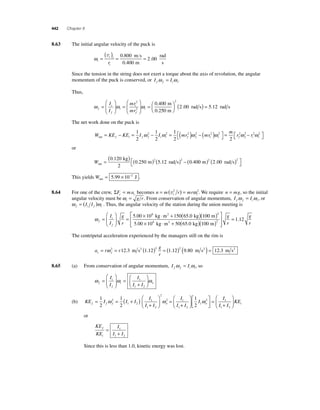 442 Chapter 8 
8 .63 The initial angular velocity of the puck is 
ωi 
( v = t )= 0 800 
i 
= 
i r 
0 400 
2 00 
. 
. 
. 
m s 
m 
rad 
s 
Since the tension in the string does not exert a torque about the axis of revolution, the angular 
momentum of the puck is conserved, or I I f f i i ω = ω . 
Thus, 
2 
2.00 5.12 
rad s rad s ⎛⎝ ⎜ 
ω i 
ω ω f 
f 
i 
i 
f 
i 
I 
I 
mr 
mr 
= 
⎛ 
⎝ ⎜ 
⎞ 
⎠ ⎟ 
= 
⎛ 
⎝ ⎜ 
⎞ 
⎠ ⎟ 
= 
2 
2 
0.400 m 
0.250 m 
⎞⎠ ⎟ 
( ) = 
The net work done on the puck is 
W KE KE I I mr mr net f i f f i i f f = − = − = ( ) − 1 
2 
1 
2 
1 
2 
m 
2 ( ) ⎡⎣ 
⎤⎦ 
= − ⎡⎣ 
2 2 2 2 ω ω ωi 
i i f f i i 
2 2 r2 2 r2 2 
⎤⎦ 
ω ω ω 
or 
Wnet 
= m .12 rad s ( ) ( ) ( ) − 
. kg 
0 250 2 5 2 
0 40 0 120 
2 
. .0 200 2 2 m rad s ( ) ( ) ⎡⎣ 
⎤⎦ 
. 
This yields Wnet = 5.99 × 10−2 J . 
8.64 For one of the crew, ΣF ma c c = becomes n m r mr t i = (v2 ) = ω 2. We require n = mg, so the initial 
angular velocity must be ωi 
= g r . From conservation of angular momentum, I I f f i i ω = ω , or 
ω ω f i f i = (I I ) . Thus, the angular velocity of the station during the union meeting is 
ω f 
i 
f 
I 
I 
g 
r 
= 
⎛ 
⎝ ⎜ 
⎞ 
⎠ ⎟ 
= 
5.00 × 108 kg ⋅m2 + 150(65.0 kg) 100 
5 00 10 50 65 0 100 
2 
( m 
) 
. × ⋅ + ( . )( ) 
8 2 
kg m2 kg m 
⎡ 
⎣ ⎢⎢ 
⎤ 
⎦ ⎥⎥ 
= g 
r 
g 
r 
1.12 
The centripetal acceleration experienced by the managers still on the rim is 
g 
r c f = ω 2 = ( )2 = ( )2 ( 12.3 m s2 1.12 1.12 9.80 m s2 ) = 12.3 m s2 
a r r 
8.65 (a) From conservation of angular momentum, I I f f i i ω = ω , so 
ω i 
ω ω f 
f 
i o 
I 
I 
I 
I I 
= 
⎛ 
⎝ ⎜ 
⎞ 
⎠ ⎟ 
= 
+ 
⎛ 
⎞ 
⎟ 
⎠ ⎜⎝ 1 
1 2 
= 1 
2 
I 
I f f f o = = ( + ) + 
ω ω 
(b) KE I I I 
I 
I I 
⎛ 
⎝ ⎜ 
⎞ 
⎠ ⎟ 
1 
2 
2 
1 2 
1 
1 2 
2 
2 1 
1 
+ 
⎛ 
⎝ ⎜ 
⎞ 
⎠ ⎟ 
⎡ 
⎣ ⎢ 
⎤ 
⎦ ⎥ 
= 
+ 
⎛ 
⎝ ⎜ 
⎞ 
⎠ ⎟ 
I 
I 
I 
I I 
KE o i 
2 
1 
2 1 
1 2 
1 
2 
ω 
or 
KE 
KE 
I 
I I 
f 
i 
= 
1 
+ 
1 2 
Since this is less than 1.0, kinetic energy was lost. 
 