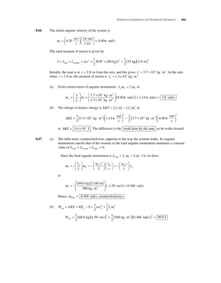 Rotational Equilibrium and Rotational Dynamics 443 
8.66 The initial angular velocity of the system is 
ω π π i =⎛⎝ ⎜ 
⎞⎠ ⎟ 
⎛⎝ ⎜ 
⎞⎠ ⎟ 
2 
rev 
s 
rad 
0 20 = 
. 0.40 
1 rev 
rad s 
The total moment of inertia is given by 
I = I + I = mr + M R = ( )r + man cylinder 2 2 kg 2 k 1 
2 
80 
1 
2 
(25 g)(2 0 m)2 . 
Initially, the man is at r = 2 0 . m from the axis, and this gives Ii= 3.7 × 102 kg ⋅m2. At the end, 
when r = 1.0 m, the moment of inertia is I f= 1.3 × 102 kg ⋅m2. 
(a) From conservation of angular momentum, I I f f i i ω = ω , or 
⎛ 3 7 10 
1 3 10 
ω i 
ω f 
f 
i 
I 
I 
= 
⎛ 
⎝ ⎜ 
⎞ 
⎠ ⎟ 
2 
= × ⋅ 
× 2 
⋅ 
. 
. 
kg m 
kg m 
2 
2 ⎝ ⎜ 
⎞ 
⎠ ⎟ 
(0.40π rad s) = 1.14π rad s = 3.6 rad s 
(b) The change in kinetic energy is ΔKE = 1 I − 
I 2 
f f f i ω 2 1 
ω 2, or 
2 
ΔKE = × ⋅ ( )⎛⎝ ⎜ 
⎞⎠ ⎟ 
2 
− 1 
2 
2 π 7 102 0 
1 3 10 1 14 
1 
2 
rad 
s 
2 3 
. kg m . . 
2 
× ⋅ ( )⎛⎝ ⎜ 
⎞⎠ ⎟ 
kg m .40 
rad 
s 
2 π 
or ΔKE = 5.4 × 102 J . The difference is the work done by the man as he walks inward. 
8.67 (a) The table turns counterclockwise, opposite to the way the woman walks. Its angular 
momentum cancels that of the woman so the total angular momentum maintains a constant 
value of L L L total woman table = + =0. 
Since the fi nal angular momentum is L I I total w w t t = ω + ω = 0, we have 
I 
m r 
w w I 
I r 
ω w 
ω t 
t 
w 
w 
t 
m r 
I 
= − 
⎛ 
⎝ ⎜ 
⎞ 
⎠ ⎟ 
= − 
⎛ 
⎝ ⎜ 
⎞ 
⎠ ⎟ 
⎛⎝ 
⎞⎠ 
= − 
2 v 
t 
w 
⎛ 
⎞ 
⎟ 
⎠ ⎜⎝ v 
or 
ωt 
= − ( )( ) 
⋅ 
⎡ 
⎣ ⎢ 
⎤ 
⎦ ⎥ 
− 
60 0 2 00 
500 
1 50 
. . 
. 
kg m 
kg m 
m 2 ( s) = 0.360 rad s 
Hence, ωtable = 0.360 rad s counterclockwise . 
1 
2 
1 
2 
(b) W KE KE m I net f w t t = Δ = − 0 = + 
v2 ω 2 
Wnet 
= 1 ( 60 0 kg)( 1 50 
m s) + ( kg ⋅m2 ) 
2 
1 
2 
500 0 3 2 . . .60 99 9 2 ( rad s) = . J 
 