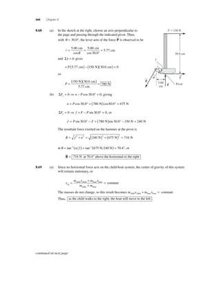 444 Chapter 8 
8 .68 (a) In the sketch at the right, choose an axis perpendicular to 
the page and passing through the indicated pivot. Then, 
with θ = ° 30 0 . , the lever arm of the force P  
is observed to be 
= = = 5 00 5 00 
30 0 
5 77 
. 
cos 
. 
cos . 
. 
cm cm 
° 
cm 
θ 
and Στ = 0 gives 
+ P(5.77 cm) − (150 N)(30.0 cm) = 0 
so 
( 150 )( 30 0 
) P = = 
5 77 
780 
N cm 
cm 
N 
. 
. 
(b) ΣF n P y= 0 ⇒ − cos 30.0° = 0, giving 
n = P cos 30.0° = (780 N)cos30.0° = 675 N 
ΣF f F P x= 0 ⇒ + − sin 30.0° = 0, or 
f = Psin 30.0° − F = (780 N)sin 30.0° − 150 N = 240 N 
The resultant force exerted on the hammer at the pivot is 
R = f 2 + n2 = ( )2 + ( )2 = 240 N 675 N 716 N 
at θ = tan−1(n f ) = tan−1(675 N 240 N) = 70.4°, or 
 
= 716 N at 70.4° above the horizontal to the right 
R 
8.69 (a) Since no horizontal force acts on the child-boat system, the center of gravity of this system 
will remain stationary, or 
x 
+ 
+ 
m x m x 
= child child boat boat 
con 
m m cg 
child boat 
= stant 
The masses do not change, so this result becomes m x m x child child boat boat + = constant. 
Thus, as the child walks to the right, the boat will move to the left . 
→f 
→P 
→n 
 
F  150 N 
30.0 cm 
5.00 
cm 
Pivot 
q 
q 
continued on next page 
 