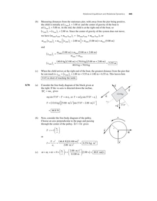 Rotational Equilibrium and Rotational Dynamics 445 
(b) Measuring distances from the stationary pier, with away from the pier being positive, 
the child is initially at (x ) . child i = 3 00 m and the center of gravity of the boat is 
at (x ) . boat i = 5 00 m. At the end, the child is at the right end of the boat, so 
(x ) (x ) . child f boat f = + 2 00 m. Since the center of gravity of the system does not move, 
we have (m x m x ) (m x m child child boat boat f child child + = + boat boat x i ) , or 
m x m x m child child f boat child f m ( ) + ( ) − ⎡⎣ 
⎤⎦ 
2.00 = child boat (3.00 m) + m (5.00 m) 
and 
( ) () + = m 3.00 m m 
(5.00 m + 2.00 m ) 
x 
child boat child f 
m + m child boat 
kg m kg m ( ) = (40.0 )(3.00 ) + (70.0 )(5.00 + ) 
x child f 
+ 
= 
2 00 
40 0 70 0 
5 55 
. 
. . 
. 
m 
kg kg 
m 
(c) When the child arrives at the right end of the boat, the greatest distance from the pier that 
he can reach is x x max f = ( ) + . = + . = . child 1 00 m 5.55 m 1 00 m 6 55 m. This leaves him 
0.45 m short of reaching the turtle . 
8.70 (a) Consider the free-body diagram of the block given at 
the right. If the +x-axis is directed down the incline, 
ΣF ma x x = gives 
= ( sin 37.0° − ) 
mg T mat sin . 37 0° − = , or T m g at 
T = ( ) ( ) − ⎡⎣ 
⎤⎦ 
= 
12.0 kg 9.80 m s2 sin 37.0° 2.00 m s2 
46 8 . N 
(b) Now, consider the free-body diagram of the pulley. 
Choose an axis perpendicular to the page and passing 
through the center of the pulley, Στ = Iα gives 
T r I 
a 
r 
⎛ 
t ⋅ = 
⎝ ⎜ 
⎞ 
⎠ ⎟ 
or 
I 
= ⋅ = ( )( ) = 
T r 
at 
2 2 46 8 0 100 
2 00 
0 234 
. . 
. 
. 
N m 
m s 
k 2 g ⋅m2 
(c) ω ω α = + = + ⎛⎝ ⎜ 
⎞⎠ ⎟ 
= 
⎛ 
⎝ ⎜ 
⎞ 
⎠ ⎟ 
i 
a 
r 
t t 
0 t 
2 00 
2 
. m s 
0.100 m 
2 
( .00 s) = 40.0 rad s 
→T 
→n 
→a 
t 
12.0 kg 
37.0° 
x 
m→g 
→T 
→ 
H 
→V 
 
r 
 