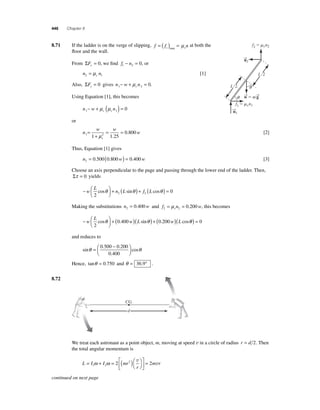 446 Chapter 8 
8 .71 If the ladder is on the verge of slipping, f f n s s = ( ) = max μ at both the 
fl oor and the wall. 
From ΣFx = 0, we fi nd f n 1 2 − = 0, or 
n n2 s 1 = μ [1] 
Also, ΣFy = 0 gives n w n1 s 2 − + μ = 0. 
Using Equation [1], this becomes 
n w n 1 s s 1 − + μ (μ ) = 0 
or 
n 
w w 
w 
= 0 80 
1 1 2 1 25 
s 
+ 
= = 
μ . 
. 0 [2] 
Thus, Equation [1] gives 
n w w 2 = 0.500(0.800 ) = 0.400 [3] 
Choose an axis perpendicular to the page and passing through the lower end of the ladder. Then, 
Στ = 0 yields 
− ⎛⎝ ⎜ 
⎞⎠ ⎟ 
L 
w + n ( L ) + f ( L 
) = 
2 
0 2 2 cosθ sinθ cosθ 
Making the substitutions n w 2 = 0.400 and f n w 2 s 2 = μ = 0.200 , this becomes 
− ⎛⎝ ⎜ 
⎞⎠ ⎟ 
L 
w + ( )( ) + ( ) 
w L w L 
2 
cosθ 0.400 sinθ 0.200 ( cosθθ ) = 0 
and reduces to 
sin 
⎜ 
θ = . − . 
cosθ ⎛⎝ . 
⎞⎠ ⎟ 
0 500 0 200 
0 400 
Hence, tanθ = 0.750 and θ = 36.9° . 
8.72 
We treat each astronaut as a point object, m, moving at speed v in a circle of radius r = d 2. Then 
the total angular momentum is 
ω ω 2 2 2 v 
= + = ( )= m r 1 2 
⎛⎝ 
L I I mr 
r 
⎞⎠ 
⎡ 
⎣ ⎢ 
⎤ 
⎦ ⎥ 
v 
q 
q 
L/2 
L/2 
f2  sn2 
f1  sn1 
→n 
1 
→n 
2 
→w 
 m→g 
CG 
d 
continued on next page 
 