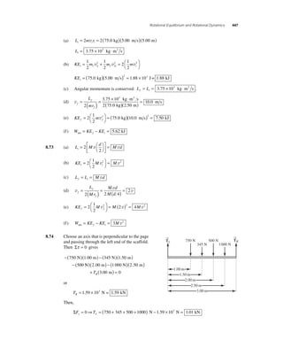 Rotational Equilibrium and Rotational Dynamics 447 
(a) Li = 2mviri = 2(75.0 kg)(5.00 m s)(5.00 m) 
Li= 3.75 × 103 kg ⋅m2 s 
1 
2 1 1 
(b) KE m m m i i i i = + = ⎛⎝ 
⎞⎠ 
1 
2 
1 
2 
v 2 
v2 2 
v2 
2 2 
KEi = (75 0 )(5 00 ) = 1 88 × 10 1 88 . kg . m s 2 . 3 J = . kJ 
(c) Angular momentum is conserved: L L f i = = 3.75 × 103 kg ⋅m2 s . 
(d) vf 
L 
3 
= f 
( ) = . × ⋅ 
mr 
( ) = 10 0. ms 
2 ( ) 
f 
3 75 10 
2 75 0 2 50 
2 
kg m s 
. . 
kg m 
1 
2 
(e) KE m f f = ⎛⎝ 
⎞⎠ 
2 = ( )( ) = 
2 75 0 10 0 2 7 50 v . kg . m s . kJ 
(f ) W KE KE net f i = − = 5.62 kJ 
2 = 
8.73 (a) L M 
d 
M d i = ⎛⎝ 
⎞⎠ 
⎡ 
⎣ ⎢ 
⎤ 
v v 
⎦ ⎥ 
2 
1 
2 
(b) KE M M i i = ⎛⎝ 
⎞⎠ 
2 = 
v2 v2 
(c) L L M d f i = = v 
(d) v 
v 
L 
f 
Mr 
v f 
f 
M d 
M d 
= ( ) = ( ) = 
2 2 4 
2 
1 
2 
(e) KE M M M f f = ⎛⎝ 
⎞⎠ 
2 = ( ) = 
v2 2 v 2 4 v2 
(f ) W KE KE M net f i = − = 3 v2 
8.74 Choose an axis that is perpendicular to the page 
and passing through the left end of the scaffold. 
Then Στ = 0 gives 
−( 750 )( 1 00 ) − ( 3 )( 1 50 
) 
− 
N m 45N m 
00 
5 
. . 
( N)(2.00 m) − (1 000 N)(2.50 m) 
+ T ( m) = R 3.00 0 
or 
TR= 1.59 × 103 N = 1.59 kN 
Then, 
750 N 500 N 
1.00 m 
1.50 m 
2.00 m 
345 N 1000 N 
2.50 m 
3.00 m 
→T 
L 
ΣF T y L = 0 ⇒ = (750 + 345 + 500 + 1000) N − 1.59 × 103 N = 1.01 kN 
→T 
R 
 