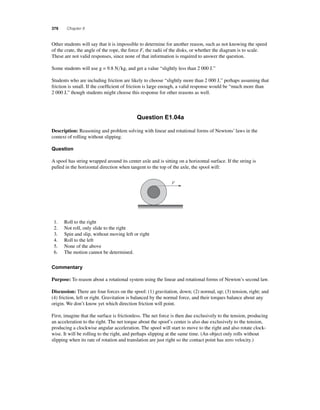 376 Chapter 8 
O ther students will say that it is impossible to determine for another reason, such as not knowing the speed 
of the crate, the angle of the rope, the force F, the radii of the disks, or whether the diagram is to scale. 
These are not valid responses, since none of that information is required to answer the question. 
Some students will use g = 9.8 Nkg, and get a value “slightly less than 2 000 J.” 
Students who are including friction are likely to choose “slightly more than 2 000 J,” perhaps assuming that 
friction is small. If the coeffi cient of friction is large enough, a valid response would be “much more than 
2 000 J,” though students might choose this response for other reasons as well. 
Question E1.04a 
Description: Reasoning and problem solving with linear and rotational forms of Newtons’ laws in the 
context of rolling without slipping. 
Question 
A spool has string wrapped around its center axle and is sitting on a horizontal surface. If the string is 
pulled in the horizontal direction when tangent to the top of the axle, the spool will: 
F 
1. Roll to the right 
2. Not roll, only slide to the right 
3. Spin and slip, without moving left or right 
4. Roll to the left 
5. None of the above 
6. The motion cannot be determined. 
Commentary 
Purpose: To reason about a rotational system using the linear and rotational forms of Newton’s second law. 
Discussion: There are four forces on the spool: (1) gravitation, down; (2) normal, up; (3) tension, right; and 
(4) friction, left or right. Gravitation is balanced by the normal force, and their torques balance about any 
origin. We don’t know yet which direction friction will point. 
First, imagine that the surface is frictionless. The net force is then due exclusively to the tension, producing 
an acceleration to the right. The net torque about the spool’s center is also due exclusively to the tension, 
producing a clockwise angular acceleration. The spool will start to move to the right and also rotate clock-wise. 
It will be rolling to the right, and perhaps slipping at the same time. (An object only rolls without 
slipping when its rate of rotation and translation are just right so the contact point has zero velocity.) 
 