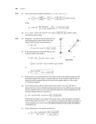 448 Chapter 8 
8 .75 (a) From conservation of angular momentum, L I I L f f f i i i = ω = ω = , or 
ω i 
ω ω f 
f 
i 
i 
f 
i 
i 
f 
I 
I 
MR 
MR 
R 
R 
= 
⎛ 
⎝ ⎜ 
⎞ 
⎠ ⎟ 
= 
⎛ 
⎝ ⎜ 
⎞ 
⎠ ⎟ 
= 
⎛ 
⎝ 
25 
2 
25 
2 ⎜ 
⎞ 
⎠ ⎟ 
= × 
3 ( rev d) 
0 010 0 ωi 
× 
⎛ 
⎝ ⎜ 
⎞ 
⎠ ⎟ 
2 
9 2 
1 50 10 
10 
. 
. 
m 
15.0 m 
giving 
ω π 
f= × ⎛ 
⎝ ⎜ 
⎞ 
⎠ ⎟ 
× 
1 00 10 
2 1 
10 
. 8 
rev 
d 
rad 
1 rev 
d 
8.64 4 s 
rad s 
⎛ 
⎝ ⎜ 
⎞ 
⎠ ⎟ 
= 7.27 × 103 
(b) vt f f f ( ) = R ω = (15.0 × 103 m)(7.27 × 103 rad s) = 1.09 × 108 m s (which is about 
one-third the speed of light). 
8.76 (a) Taking PEg = 0 at the level of the horizontal axis 
passing through the center of the rod, the total 
energy of the rod in the vertical position is 
g = + 
= 0 + (+ ) + (− ) = ( − ) 1 2 1 2 
E KE PE 
m g L m g L m m gL 
(b) In the rotated position of Figure P8.76b, the rod is 
in motion and the total energy is 
E KE PE I mgy mgy r g = + = + + 1 
2 
ω 
2 
total 1 1 2 2 L 
= 1 ( + ) + (+ ) + (− ) 
2 1 
m L 2 
m L 2 ω 2 
m g L sinθ m g L sinθ 
2 
1 2 or 
E 
( m + m ) L 
2 ω 
2 
1 2 + ( − ) 
= m m gL 
1 2 2 
sinθ 
(c) In the absence of any nonconservative forces that do work on the rotating system, the total 
mechanical energy of the system is constant. Thus, the results of parts (a) and (b) may be 
equated to yield an equation that can be solved for the angular speed, ω, of the system 
as a function of angle θ . 
(d) In the vertical position, the net torque acting on the system is zero, τ net = 0 . This is 
because the lines of action of both external gravitational forces m g m g 1 2 ( and ) pass through 
the pivot and hence have zero lever arms about the rotation axis. In the rotated position, the 
net torque (taking clockwise as positive) is 
τ τ θ θ net= Σ = m g(L ) − m g(L ) = (m − m )gL 1 2 1 2 cos cos cos 
Note that the net torque is not constant as the system rotates. Thus, the angular acceleration 
of the rotating system, given by α = τ net I , will vary as a function of θ . Since a net torque of 
varying magnitude acts on the system, the angular momentum of the system will change at 
a nonuniform rate. 
(e) In the rotated position, the angular acceleration is 
α 
( − ) 
( − ) net 
I 
τ θ θ 
= = 
+ 
1 2 cos cos 
= 
m m gL 
m L m L 
m m g 1 2 
1 
2 
2 
2 
m m L 1 2 ( + ) 
Figure P8.76 
m1 
m2 
m1 
m2 
L 
(a) (b) 
q 
 