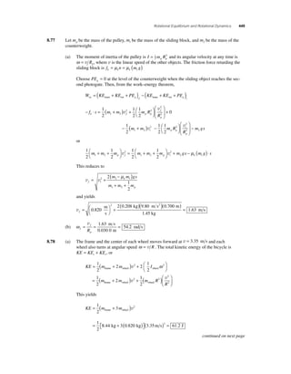 Rotational Equilibrium and Rotational Dynamics 449 
8.77 Let mp be the mass of the pulley, m1 be the mass of the sliding block, and m2 be the mass of the 
counterweight. 
(a) The moment of inertia of the pulley is I = 1 
mR2 
p p 2 and its angular velocity at any time is 
ω = v Rp, where v is the linear speed of the other objects. The friction force retarding the 
sliding block is fk = μkn = μk (m g) 1 
Choose PEg = 0 at the level of the counterweight when the sliding object reaches the sec-ond 
photogate. Then, from the work–energy theorem, 
W KE KE PE KE KE PE nc g f g = ( + + ) − ( + + trans rot trans rot )i 
1 
2 1 2 
− ⋅ = + ( ) + ⎛⎝ 
⎞⎠ 
⎛ 
⎝ ⎜ 
⎞ 
⎠ 
f s m m m R 
v 
⎟ + 
R k f p p 
f 
p 
1 
2 
1 
2 
2 2 
2 
2 v 
− + 
0 
1 
2 1 2 m m ( ) − ⎛⎝ 
⎞⎠ 
⎛ 
2 
v − 
2 2 m gs 
⎝ ⎜ 
⎞ 
⎠ ⎟ 
v 
i p p 
i 
p 
m R 
R 
2 2 
1 
2 
1 
2 
or 
1 
2 
1 
1 
1 
1 2 
2 
2 
2 m + m + m 2 
m m m 2 
mg p f 1 2 
p i 2 ⎛⎝ 
⎞⎠ 
= + + ⎛⎝ 
⎞⎠ 
v v + s m g s k − μ ( )⋅ 1 
This reduces to 
v v f i 
m mgs 
k 
m m m 
p 
= + 
( − ) 
+ + 
2 2 1 
1 2 
2 
1 
2 
μ 
and yields 
vf = ⎛⎝ 
( )( ) 0 820 
⎞⎠ 
kg m s2 m 
2 2 0 208 9 80 0 700 
+ 
. 
m . . . 
s 
1.45 kg 
m s 
( ) 
= 1.63 
(b) ω f 
v 1 63 
f 
= = = 
p R 
0 030 0 
54 2 
. 
. 
. 
m s 
m 
rad s 
8.78 (a) The frame and the center of each wheel moves forward at v = 3.35 m s and each 
wheel also turns at angular speed ω = v R . The total kinetic energy of the bicycle is 
KE KE KE t r = + , or 
= + ( ) + ⎛⎝ 
frame wheel wheel v ω 
KE m m I 
m 
⎞⎠ 
= 
1 
2 
2 2 
1 
2 
1 
2 
2 2 
frame wheel wheel ( + ) + ( )⎛ 
⎝ ⎜ 
⎞ 
⎠ ⎟ 
2 
1 
2 
2 2 
2 
2 m m R 
R 
v 
v 
This yields 
1 
2 
KE = (m + 3 
m ) 
1 
2 
frame wheel 
. . ( ) ⎡⎣ 
= + 
2 
v 
8 44 3 0 820 
kg kg 
⎤⎦ 
(3 35 ) = 61 2 2 . m s . J 
continued on next page 
 