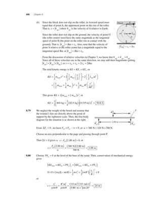 450 Chapter 8 
(b) Since the block does not slip on the roller, its forward speed must 
equal that of point A, the uppermost point on the rim of the roller. 
That is, v = v 
AE 
where v 
AE 
is the velocity of A relative to Earth. 
Since the roller does not slip on the ground, the velocity of point O 
(the roller center) must have the same magnitude as the tangential 
speed of point B (the point on the roller rim in contact with the 
ground). That is, v 
OE 
= R = O ω v . Also, note that the velocity of 
point A relative to the roller center has a magnitude equal to the 
tangential speed Rω, or v 
AO 
= R = O ω v . 
A 
O 
block 
B 
From the discussion of relative velocities in Chapter 3, we know that v v v 
= + . 
AE AO OE 
R 
Since all of these velocities are in the same direction, we may add their magnitudes getting v v v AE AO OE = + , or v = v + v = v = O O O 2 2Rω. 
The total kinetic energy is KE KE KE t r = + , or 
v 
+ 1 
2 
KE m m I = + ⎛⎝ 
⎞⎠ 
⎡ 
⎣ ⎢ 
⎤ 
⎦ ⎥ 
2 
1 
2 2 
2 
1 
2 
2 
2 
stone tree tre v 
e 
1 2 
2 
stone tree tree 
ω 2 
2 2 
1 
4 
1 
2 
⎛⎝ 
⎞⎠ 
= + ⎛⎝ 
⎞⎠ 
m m v + m R 
v 
4R2 
⎛ 
⎝ ⎜ 
⎞ 
⎠ ⎟ 
This gives KE = 1(m + 3 
m ) 
2 
4 
2 
stone tree v , or 
KE = ⎡ + ( ) 
( ) = 1 
2 
⎣ ⎢ 
⎤ 
⎦ ⎥ 
844 
3 
4 
82 0 0 335 50 2 kg . kg . m s .8 J 
8.79 We neglect the weight of the board and assume that 
the woman’s feet are directly above the point of 
support by the rightmost scale. Then, the free-body 
diagram for the situation is as shown at the right. 
From ΣFy = 0 , we have F F w g1 g2 + − = 0, or w = 380 N + 320 N= 700 N. 
Choose an axis perpendicular to the page and passing through point P. 
⋅ − ( ) = 1 2.00 m 0, or 
Then Στ = 0 gives w x Fg 
x 
F 
( 2 00 ) ( 380 )( 2 00 
) = g 1 = = w 
700 
1 09 
. . 
. 
m N m 
N 
m 
8.80 Choose PEg = 0 at the level of the base of the ramp. Then, conservation of mechanical energy 
gives 
KE KE PE KE KE PE trans rot g f trans rot g i ( + + ) = ( + + ) 
+ + ( ) ⋅ ( ) = + ( )⎛⎝ 
0 0 
1 
2 
1 
2 
2 
⎞⎠ 
v 
sinθ v i 
mg s m mR + 
2 2 0 
R i 
or 
s 
= i = i = v2 2 2 ( )2 ( )2 3 0 3 0 
g 
R 
g 
. . 
ω 
θ 
m ( 2 ) ° 
θ . 
sin sin 9 
m rads 
80 20 
24 
m s 
= 
sin 
→v 
→v 
AE 
→v 
OE 
→v 
OE  vO  R 
w 
→F 
g1 
→ 
Fg2 
→w 
2.00 m 
P 
x 
 