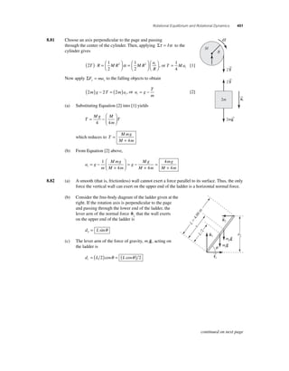 Rotational Equilibrium and Rotational Dynamics 451 
8.81 Choose an axis perpendicular to the page and passing 
through the center of the cylinder. Then, applying Στ = Iα to the 
cylinder gives 
( 2 
⎜ 
⎛⎝ )⋅ =t 1 
2 
1 
2 
T R M R2 M R2 
a 
R 
⎞⎠ ⎟ 
=⎛⎝ ⎜ 
⎞⎠ ⎟ 
⎛⎝ ⎜ 
⎞⎠ ⎟ 
= 1 
4 
α , or T Mat 
[1] 
Now apply ΣF ma y y = to the falling objects to obtain 
T 
m t = − [2] 
2 2 2 m g T m at 
( ) − =( ) , or a g 
(a) Substituting Equation [2] into [1] yields 
T 
Mg M 
= − T 
m 
⎛ 
⎝ ⎜ 
⎞ 
⎠ ⎟ 
4 4 
which reduces to T 
Mmg 
M m 
= 
+ 4 
(b) From Equation [2] above, 
a g 
m 
Mmg 
M m 
g 
Mg 
M m 
mg 
M m t = − 
+ 
⎛ 
⎝ ⎜ 
⎞ 
⎠ ⎟ 
= − 
+ 
= 
+ 
1 
4 4 
4 
4 
→T 
8.82 (a) A smooth (that is, frictionless) wall cannot exert a force parallel to its surface. Thus, the only 
force the vertical wall can exert on the upper end of the ladder is a horizontal normal force. 
(b) Consider the free-body diagram of the ladder given at the 
right. If the rotation axis is perpendicular to the page 
and passing through the lower end of the ladder, the 
lever arm of the normal force 
n 
2 that the wall exerts 
on the upper end of the ladder is 
d L 2 = sinθ 
(c) The lever arm of the force of gravity, m 
g 
, acting on 
the ladder is 
d L L  = ( 2)cosθ = ( cosθ ) 2 
2 
2 
→T 
→a 
t 
a 
2m→g 
2m 
M 
R 
→f 
1 
L  4.00 m 
x 
q 
L/2 
d2 
n2 
n1 
mpg 
mg 
continued on next page 
 