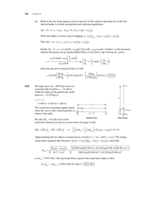452 Chapter 8 
(d) Refer to the free-body diagram given in part (b) of this solution and make use of the fact 
that the ladder is in both translational and rotational equilibrium. 
ΣF n m g m g y p = 0 ⇒ − − = 0 1  , or n m m g 1 p = ( + )  . 
When the ladder is on the verge of slipping, f f n m m g 1 1 s 1 s p = ( ) = = ( + ) max μ μ  . 
Then ΣF n f x= 0 ⇒ = 2 1 , or n m m g 2 s p = μ ( + )  . 
Finally, Στ = 0 ⇒ ( θ ) − ( 2 θ ) − θ = 0 2 n L mg L m gx p sin ( ) cos cos  where x is the maximum 
distance the painter can go up the ladder before it will start to slip. Solving for x gives 
x 
θ θ 
n L mg 
L 
m 
m p 
m g 
s 
p 
= 
( ) − ⎛⎝ ⎜ 
⎞⎠ ⎟ 
= + 
2 2 
1 
sin cos 
θ 
cos 
μ 
 
 ⎛ 
⎝ ⎜ 
⎞ 
⎠ ⎟ 
− 
⎛ 
⎝ ⎜ 
⎞ 
⎠ ⎟ 
L 
m 
m 
L 
p 
tanθ  
2 
and using the given numerical data, we fi nd 
x = ( ) + ⎛ 
kg 
kg 
0 45 ( ) ° − 
⎝ ⎜ 
⎞ 
⎠ ⎟ 
30 
80 
1 40 53 
30 
. . m 
tan 
kg 
kg 
4 0 2 5 ( ) 
m m 
2 80 
⎡ 
⎣ ⎢ 
⎤ 
⎦ ⎥ 
( . ) = . 
8.83 The large mass (m1 = 60.0 kg) moves in 
a circular path of radius r 1 = 0.140 m, 
while the radius of the path for the small 
mass (m2 = 0.120 kg) is 
r r 2 1 
= − 
= − = 
 
. m . m . m 
3 00 0 140 2 86 
The system has maximum angular speed 
when the rod is in the vertical position as 
shown at the right. 
max 
 
r1 r2   r1 
1  0 
r2 
r1 
Initial State Final State 
We take PEg = 0 at the level of the 
horizontal rotation axis and use conservation of energy to fi nd: 
+ ( ) = + ( ) ⇒ + 
2 2 1 1 0 0 ⎛⎝ ⎜ 
1 
2 
1 
2 1 
ω 2 
ω max 2 max 
KE PE KE PE I I f g f i g i 
2 
⎞⎠ ⎟ 
+ (m gr − m gr ) = + 
= 2 
and = 2. The energy 
Approximating the two objects as point masses, we have I mr I mr 1 11 
2 22 
conservation equation then becomes 12 
( mr 2 
+ m r 2 )ω 2 
= ( mr − m r ) g and yields 
1 1 
2 2 
max 1 1 2 2 ωmax 
2 2 (60 0 ) 0 1 1 1 2 2 
. . ( . ) 
. ( . 
m ) − ( kg )( ⎡⎣ 
m ) m s 2 = 
( − ) 
m r m r g 
m r m r 
+ 
= 
2 
1 1 
2 
2 2 
⎤⎦ 
kg 40 0 120 2 86 9 80 
60 
.0 0 140 0 120 2 86 2 2 ( kg)( . m) + ( . kg)( . m) 
or ωmax = 8.56 rad s. The maximum linear speed of the small mass object is then 
v2 2 ( ) = = (2 86 )(8 56 ) = 24 5 max max rω . m . rad s . m s 
m2 
m1 m2 m1 
 