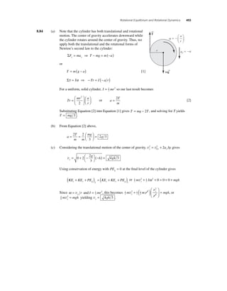 Rotational Equilibrium and Rotational Dynamics 453 
8.84 (a) Note that the cylinder has both translational and rotational 
motion. The center of gravity accelerates downward while 
the cylinder rotates around the center of gravity. Thus, we 
apply both the translational and the rotational forms of 
Newton’s second law to the cylinder: 
ΣFy = may ⇒ T − mg = m(−a) 
or 
T = m(g − a) [1] 
Στ = Iα ⇒ − Tr = I (− a r) 
For a uniform, solid cylinder, I = 1 mr 
2 
2 so our last result becomes 
Tr 
mr a 
r 
= 
⎛ 
⎝ ⎜ 
⎞ 
⎠ ⎟ 
⎛⎝ ⎜ 
⎞⎠ ⎟ 
2 
2 
or a 
= 2 
T 
m 
[2] 
a 
r 
Substituting Equation [2] into Equation [1] gives T = mg − 2T , and solving for T yields 
T = mg 3 . 
(b) From Equation [2] above, 
a 
g = = ⎛⎝ ⎜ 
T 
m m 
mg 
⎞⎠ ⎟ 
= 2 2 
3 
2 3 
= 2 + 2 Δ gives 
(c) Considering the translational motion of the center of gravity, v v y y y 2 a y 
0 
vy 
2 
3 
g 
h gh = + − ⎛⎝ 
⎞⎠ 
0 2 (− ) = 
4 3 
Using conservation of energy with PEg = 0 at the fi nal level of the cylinder gives 
( + + ) = ( + + ) or 1 
KE KE PE KE KE PE t r g f t r g i 
2 
m v 2 + 1 
I ω 2 + 0 = 0 + 0 + 
mgh y 2 
Since ω = v r and I = 1 mr 
y2 
2, this becomes 1 
2 
v 
v 
2 1 
y 1 
mgh y 
2 
2 
2 
2 
2 
m mr 
r 
+ ( )⎛ 
⎝ ⎜ 
⎞ 
⎠ ⎟ 
= , or 
3 
4 
m 2 mgh y v = yielding vy = 4gh 3 . 
→T 
   
ay  a 
r 
m→g 
 