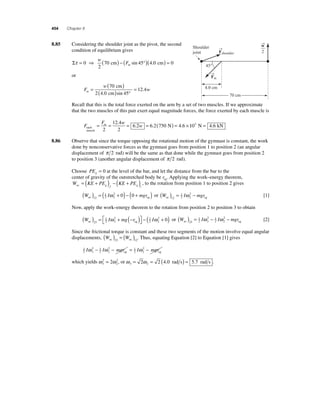 454 Chapter 8 
8 .85 Considering the shoulder joint as the pivot, the second 
condition of equilibrium gives 
Στ = 0 ⇒ ( ) − ( °)( ) = 
2 
70 cm 45 4 0 cm 0 
w 
Fm sin . 
or 
w m = ( ) 
F 
w 
( ) ° 
= 
70 
2 40 45 
12 4 
cm 
. cm sin 
. 
Recall that this is the total force exerted on the arm by a set of two muscles. If we approximate 
that the two muscles of this pair exert equal magnitude forces, the force exerted by each muscle is 
F 
F w 
m w 
each 
muscle 
= = = = ( N) = × 
2 
12 4 
2 
6 2 6 2 750 4 6 
. 
. . . 103 N = 4.6 kN 
8.86 Observe that since the torque opposing the rotational motion of the gymnast is constant, the work 
done by nonconservative forces as the gymnast goes from position 1 to position 2 (an angular 
displacement of π 2 rad) will be the same as that done while the gymnast goes from position 2 
to position 3 (another angular displacement of π 2 rad). 
Choose PEg = 0 at the level of the bar, and let the distance from the bar to the 
center of gravity of the outstretched body be rcg. Applying the work–energy theorem, 
W KE PE KE PE nc g f g i 
= ( + ) − ( + ) , to the rotation from position 1 to position 2 gives 
W I mgr nc ( ) = ( + ) − ( + ) 12 
12 
ω 2 0 0 or ( W ) = I − mgr 2 
cg nc 12 
12 
ω 2 cg [1] 
2 
Now, apply the work–energy theorem to the rotation from position 2 to position 3 to obtain 
W I mg r I nc ( ) = + − ( ) ⎡⎣ 
− ( + ) 23 
ω ω 2 0 cg or W I I mgr nc ( ) = − − 23 
⎤⎦ 
12 
2 12 
3 
2 
12 
ω ω 2 cg [2] 
2 12 
3 
2 
Since the frictional torque is constant and these two segments of the motion involve equal angular 
displacements, W W nc nc ( ) = ( ) 23 12. Thus, equating Equation [2] to Equation [1] gives 
12 
Iω − Iω − mgr = Iω 2 − mgr cg cg 
2 12 
3 
2 12 
2 
2 
= 2 2, or ω ω 3 2 = 2 = 2 (4.0 rad s) = 5.7 rad s . 
which yields ω 2 
ω 3 
2 
→F 
shoulder 
→F 
m 
Shoulder 
joint 
45° 
4.0 cm 
70 cm 
→w 
2 
 
