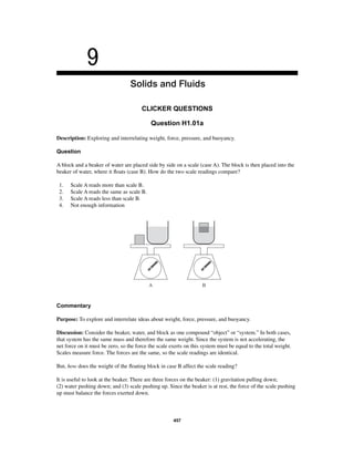 9 
Solids and Fluids 
CLICKER QUESTIONS 
Question H1.01a 
Description: Exploring and interrelating weight, force, pressure, and buoyancy. 
Question 
A block and a beaker of water are placed side by side on a scale (case A). The block is then placed into the 
beaker of water, where it fl oats (case B). How do the two scale readings compare? 
1. Scale A reads more than scale B. 
2. Scale A reads the same as scale B. 
3. Scale A reads less than scale B. 
4. Not enough information 
A B 
Commentary 
Purpose: To explore and interrelate ideas about weight, force, pressure, and buoyancy. 
Discussion: Consider the beaker, water, and block as one compound “object” or “system.” In both cases, 
that system has the same mass and therefore the same weight. Since the system is not accelerating, the 
net force on it must be zero, so the force the scale exerts on this system must be equal to the total weight. 
Scales measure force. The forces are the same, so the scale readings are identical. 
But, how does the weight of the fl oating block in case B affect the scale reading? 
It is useful to look at the beaker. There are three forces on the beaker: (1) gravitation pulling down; 
(2) water pushing down; and (3) scale pushing up. Since the beaker is at rest, the force of the scale pushing 
up must balance the forces exerted down. 
457 
 