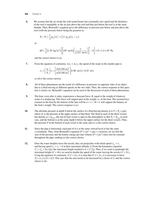 466 Chapter 9 
6. We assume that the air inside the well-sealed house has essentially zero speed and the thickness 
of the roof is negligible so the air just above the roof and that just below the roof is at the same 
altitude. Then, Bernoulli’s equation gives the difference in pressure just below and just above the 
roof (with the pressure below being the greatest) as 
2 
2 
P P g y y 1 2 2 
1 
2 1 
1 
2 
− = ρ ( − )+ ρ ( − ) air air v v 
or 
ΔP = ( ) ( )⎛ 
⎝ ⎜ 
⎞ 
⎠ ⎟ 
⎡ 
⎣ 
1 
2 
1 29 95 
1 
2 237 
. 
. 
kg m mi h 
mi h 
3 ⎢ 
⎤ 
⎦ ⎥ 
− 
⎧⎨ ⎪ 
⎩⎪ 
⎫⎬ ⎪ 
⎭⎪ 
+ = × 
2 
0 0 1.2 103 Pa 
and the correct choice is (a). 
7. From the equation of continuity, A A 1 1 2 2 v = v , the speed of the water in the smaller pipe is 
A ⎤ 
1 
A 
v v 2 
2 
1 
2 
2 
0 250 
0 100 
= 
⎛ 
⎝ ⎜ 
⎞ 
⎠ ⎟ 
= ( ) 
( ) 
⎡ 
⎣ ⎢⎢ 
π 
π 
. 
. 
m 
m ⎦ ⎥⎥ 
(1.00 m s) = 6.25 m s 
so (d) is the correct answer. 
8. All of these phenomena are the result of a difference in pressure on opposite sides of an object 
due to a fl uid moving at different speeds on the two sides. Thus, the correct response to this ques-tion 
is choice (e). Bernoulli’s equation can be used in the discussion of each of these phenomena. 
9. The boat, even after it sinks, experiences a buoyant force, B, equal to the weight of whatever 
water it is displacing. This force will support part of the weight, w, of the boat. The normal force 
exerted on the boat by the bottom of the lake will be n = w − B < w will support the balance of 
the boat’s weight. The correct response is (c). 
10. The absolute pressure at depth h below the surface of a fl uid having density ρ is P = P + gh 0 ρ , 
where P0 is the pressure at the upper surface of that fl uid. The fl uid in each of the three vessels 
has density ρ = ρwater, the top of each vessel is open to the atmosphere so that P P 0 = atmo in each 
case, and the bottom is at the same depth h below the upper surface for the three vessels. Thus, 
the pressure P at the bottom of each vessel is the same and (c) is the correct choice. 
11. Since the pipe is horizontal, each part of it is at the same vertical level or has the same 
y-coordinate. Thus, from Bernoulli’s equation (P + 1 + gy = constant) 
2 
ρv2 ρ , we see that the 
sum of the pressure and the kinetic energy per unit volume (P + 1 ) 
2 
ρv2 must also be constant 
throughout the pipe, making (e) the correct choice. 
12. Once the water droplets leave the nozzle, they are projectiles with initial speed v v 0y i = 
and having speed v v f y = =0 at their maximum altitude, h. From the kinematics equation 
v v y y y 2 a y 
= 2 + 2 (Δ ), the maximum height reached is h = v2 2 g . Thus, if we want to quadruple the 
0 
i maximum height (h′ = 4h), we need to double the speed of the water leaving the nozzle (v′ = v ) i i 2 . 
Using the equation of continuity, A′ ′ = A i i v v , it is seen that if v′ = v i i 2 , it is necessary to have 
A′ = ′ A = A i i i (v v ) 2. This says that the area needs to be decreased by a factor of 2, and the correct 
choice is (d). 
 