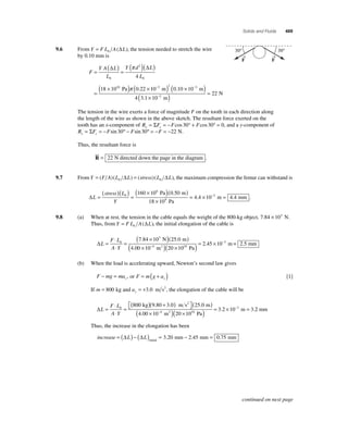 Solids and Fluids 469 
9.6 From Y = F L A L 0 (Δ ), the tension needed to stretch the wire 
by 0.10 mm is 
F 
Y A ( Δ L 
) ( π 
)( Δ 
) 
= = L 
2 
Y d L 
L 
= 
0 
0 
( × 10 
) × 
4 
( ) ( × ) 
( × ) = 
Pa π . 10 0 10 10 
18 10 0 22 
22 
N 2 
−3 2 −3 
− 
m m 
4 3.1 10 m 
. 
30° 30° 
The tension in the wire exerts a force of magnitude F on the tooth in each direction along 
the length of the wire as shown in the above sketch. The resultant force exerted on the 
tooth has an x-component of R F F F x x = Σ = − cos30° + cos30° = 0, and a y-component of 
R F F F F y y = Σ = − sin 30º − sin 30º = − = −22 N. 
Thus, the resultant force is 
 
= 22 N directed down the page in the diagram . 
R 
9.7 From Y = (F A)(L L) = (stress)(L L) 0 0 Δ Δ, the maximum compression the femur can withstand is 
ΔL 
stress L 
Y 
= 
( )( ) = 
( 160 × 10 )( 0 50 
) 
× 
0 
6 
Pa . m 
9 
18 10 
Pa 
= 4.4 × 10−3 m = 4.4 mm . 
9.8 (a) When at rest, the tension in the cable equals the weight of the 800-kg object, 7.84 × 103 N. 
Thus, from Y = F L A L 0 (Δ ), the initial elongation of the cable is 
ΔL 
F L 
A Y 
= 
⋅ 
⋅ 
= 
( × )( ) 
× − 
0 
3 
7 . 84 10 25 . 
0 
4 
4 . 
00 10 
N m 
( m2 )( × )= × − 
2 45 10 2 5 10 
20 10 
3 
Pa 
. m= . mm 
(b) When the load is accelerating upward, Newton’s second law gives 
− = , or F m g ay 
F mg may 
= ( + ) [1] 
If m ay = 800 kg and = +3.0 m s2, the elongation of the cable will be 
ΔL 
0 800 kg 9.80 3.0 m s2 (25.0 m) 
F L 
A Y 
= 
⋅ 
⋅ 
= 
( ) + ( ) ⎡⎣ 
⎤⎦ 
− 
( × )( × ) = × = − 
m 3. 2 2 mm 
3 2 10 4 10 
400 10 20 10 
3 
. 
. 
m Pa 
Thus, the increase in the elongation has been 
increase = (ΔL) − (ΔL) = − = initial 3.20 mm 2.45 mm 0.75 mm 
→F 
→F 
continued on next page 
 