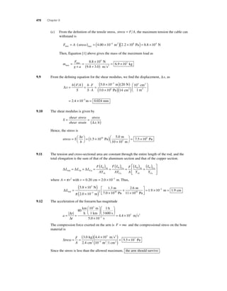 470 Chapter 9 
(c) From the defi nition of the tensile stress, stress = F A, the maximum tension the cable can 
withstand is 
= ⋅( ) = (4.00 × 10−4 m2 )(2.2 × 108 Pa) = 8.8 × 104 N 
F A stress max max 
Then, Equation [1] above gives the mass of the maximum load as 
m 
F 
max 
max 
g a 2 
N 
9.8 3.0 m s 
= 
+ 
= × 
( + ) = × 8 8 10 
6 9 10 
4 
. 3 
. kg 
9.9 From the defi ning equation for the shear modulus, we fi nd the displacement, Δx, as 
Δx 
h ( = FA 
) = ⋅ 
S 
h F 
S A 
⋅ 
= 
( × )( ) 
5.0 10−3 m 20 N 
3.0 106 Pa cm 
× 
cm 
1 m 
m 
2 
2 
⎛ 
( )( ) 2 
⎝ ⎜ 
⎞ 
⎠ ⎟ 
= × − = 
14 
10 
2 4 10 0 
4 
. 5 .024 mm 
9.10 The shear modulus is given by 
S 
shear stress 
shear strain 
stress 
x h 
= =(Δ ) 
Hence, the stress is 
stress S 
Δ ⎛ 
x 
h 
= ⎛⎝ 
⎞⎠ 
10 5 0 . 
= ( 1 5 × 10 
) × 
. 
Pa 
m 
⎝ 10 103 m 
⎞⎠ 
= 7.5 × 106 Pa 
9.11 The tension and cross-sectional area are constant through the entire length of the rod, and the 
total elongation is the sum of that of the aluminum section and that of the copper section. 
ΔL ΔL ΔL 
) + ( ) = 0 0 0 0 ( ) + ⎡ ( ) 
F L 
AY 
F L 
AY 
F 
A 
L 
rod Al Cu 
Al 
Al 
Cu 
Cu 
= + = ( 
⎣ ⎢⎢ 
⎤ 
⎦ ⎥⎥ 
Al 
Al 
Cu 
L 
Y 
Cu Y 
where A = π r2 with r = 0.20 cm = 2.0 × 10−3 m. Thus, 
N 
m 
m 
ΔLrod 1 
7.0 10 
= 
( 5 8 × 10 
) 
( 2 0 × 10 
− ) × 
1 3 3 
3 2 
. 
. 
. 
2 6 = × − = 
. 
m 
1 . 9 10 2 1 .9 cm 
+ m 
× 
π 0 Pa 10 
11 10 Pa 
⎡ 
⎤ 
⎥ 
⎦ ⎢⎣ 9.12 The acceleration of the forearm has magnitude 
a 
= Δ = 
t 
⎛ 
km 3 
h 
⎝ ⎜ 
⎞ 
⎠ ⎟ 
⎛ 
⎝ ⎜ 
⎞ 
⎠ ⎟ 
v 
Δ 
80 
10 1 
5 
m 
1 km 
h 
3 600 s 
. 
. 
0 10 
4 4 10 3 
3 
× 
= × − s 
m s2 
The compression force exerted on the arm is F = ma and the compressional stress on the bone 
material is 
Stress 
F 
A 
= = 
( )( × ) 
3 0 4 4 10 
2 4 10 
( )= 5 . 5 × 
107 − 
3 
4 
. . 
. 
kg m s 
cm 
2 
Pa 2 1 2 
2 m cm 
Since the stress is less than the allowed maximum, the arm should survive . 
 