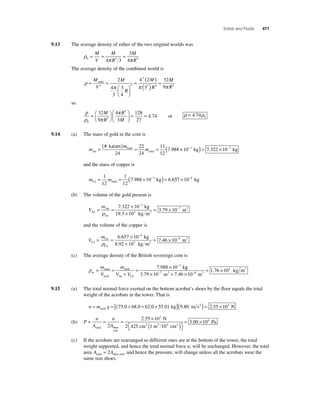 Solids and Fluids 471 
9.13 The average density of either of the two original worlds was 
3 
4 
= M 
= M 
= V 
R 
M 
R 
ρ 
0 4π 3 3 π 3 
The average density of the combined world is 
ρ 
M 
( ) 
= = π π 
( ) = 
′ 
= 
⎛⎝ ⎜ 
⎞⎠ ⎟ 
V 
M 
R 
M 
R 
total 2 
4 
3 
3 
4 
4 2 
3 
32 
3 
2 
2 3 
M 
9π R3 
so 
ρ 
ρ π 
π 
0 
32 3 
9 
M 
= = R 
3 
4 
3 
128 
27 
4 74 =⎛⎝ 
⎞⎠ 
⎛ 
⎝ ⎜ 
⎞ 
⎠ ⎟ 
R 
M 
. or ρ = 4 74ρ0 . 
9.14 (a) The mass of gold in the coin is 
m 
( # 
karats ) = m 
total 
= = m Au 
total 
. 
24 
22 
24 
11 
12 
(7 988 ×10−3 kg) = 7.322 ×10−3 kg 
and the mass of copper is 
m m Cu total = = ( × − kg) = × − 1 
12 
1 
12 
7.988 10 3 6.657 10 4 kg 
(b) The volume of the gold present is 
V 
= m 
= × 
Au 
Au 
Au 
kg 
3 3 
× 
19.3 kg m 
= × 
− 
ρ 
7 322 10 
10 
3 79 
. 3 
. 10−7 m3 
and the volume of the copper is 
V 
= m 
= × 
Cu 
Cu 
Cu 
kg 
3 3 
× 
8.92 kg m 
= × 
− 
ρ 
6 657 10 
10 
7 46 
. 4 
. 10−8 m3 
(c) The average density of the British sovereign coin is 
ρav 
m = × − 
V 
= = 
k total 
total 
m 
total 
V V 
+ 
Au Cu 
7.988 10 3 g 
= × 10− 10− 
kg m 7 3 8 3 
3.79 m 7.46 m 
3 
× + × 
1.76 104 
9.15 (a) The total normal force exerted on the bottom acrobat’s shoes by the fl oor equals the total 
weight of the acrobats in the tower. That is 
n = m g = [( + + + ) ] total 75.0 68.0 62.0 55.0 kg (9.80 m s2 ) = 2.55 ×103 N 
(b) P 
= = = × 
n 
A 
n 
A 
total shoe 
sole 
. 3 
2 55 10 
2 
N 
2 2 425 cm 1 
m 
2 cm2 
Pa 
10 
3 00 10 4 
4 
( ) ⎡⎣ 
⎤⎦ 
= . × 
(c) If the acrobats are rearranged so different ones are at the bottom of the tower, the total 
weight supported, and hence the total normal force n, will be unchanged. However, the total 
area A A total shoe sole = 2 , and hence the pressure, will change unless all the acrobats wear the 
same size shoes. 
 