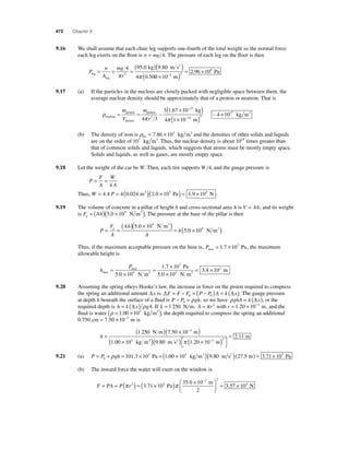 472 Chapter 9 
9.16 We shall assume that each chair leg supports one-fourth of the total weight so the normal force 
each leg exerts on the fl oor is n = mg 4. The pressure of each leg on the fl oor is then 
mg 
r leg 
P 
n 
A 
leg 
4 95 0 kg )(9 80 m s2 
) 
= = = ( 
. . 
. 0 10 
4 050 π 2 π 
2 96 10 
2 2 
6 
( × ) = × − m 
. Pa 
9.17 (a) If the particles in the nucleus are closely packed with negligible space between them, the 
average nuclear density should be approximately that of a proton or neutron. That is 
ρ 
( ) 
( × ) × 
m × 
V 
≈ proton 
= 
proton π nucleus 
proton 
m 
4 r 3 
3 1 67 
3 ∼ 
. 10 
4 1 10 
4 10 
27 
15 3 
17 
− 
− 
kg 
m 
kg m3 
π 
∼ 
(b) The density of iron is ρFe 
= 7.86 × 103 kg m3 and the densities of other solids and liquids 
are on the order of 103 kg m3. Thus, the nuclear density is about 1014 times greater than 
that of common solids and liquids, which suggests that atoms must be mostly empty space. 
Solids and liquids, as well as gases, are mostly empty space. 
9.18 Let the weight of the car be W. Then, each tire supports W 4, and the gauge pressure is 
P 
F 
A 
W 
A 
= = 
4 
Thus, W = 4 A P = 4(0.024 m2 )(2.0 × 105 Pa) = 1.9 × 104 N . 
9.19 The volume of concrete in a pillar of height h and cross-sectional area A is V = Ah, and its weight 
is F Ah g = ( )(5.0 × 104 N m3 ). The pressure at the base of the pillar is then 
P 
F 
A 
( Ah 
)( 5 0 × 10 
)= ( × ) h g = = 
A 
5 0 10 
4 
4 . 
. 
N m 
N m 
3 
3 
Thus, if the maximum acceptable pressure on the base is, Pmax = 1.7 × 107 Pa, the maximum 
allowable height is 
h 
P 
max 
max 
Pa 
N m 
. 
. 
N m3 3 
= 
× 
= × 
× 
= 
5 0 10 
1 7 10 
4 5 0 10 
7 
. 4 
3.4 × 102 m 
9.20 Assuming the spring obeys Hooke’s law, the increase in force on the piston required to compress 
the spring an additional amount Δx is ΔF = F − F = (P − P )A = k (Δx) 0 0 . The gauge pressure 
at depth h beneath the surface of a fl uid is P − P = gh 0 ρ , so we have ρghA = k (Δx), or the 
required depth is h = k (Δx) ρgA. If k = 1 250 N m, A = π r2 with r = 1.20 × 10−2 m, and the 
fl uid is water (ρ = 1.00 × 103 kg m3 ), the depth required to compress the spring an additional 
0.750 cm = 7.50 × 10−3 m is 
h = 
( 1 250 )( 7 50 × 10− 
) 
( × ) 
1 00 10 9 80 
3 
3 
N m m 
kg m3 
. 
. . m s m 
m 
2 ( ) × ( ) ⎡⎣ 
⎤⎦ 
= 
π 1 20 10− 
2 11 
2 2 . 
. 
9.21 (a) P = P + gh = × + ( × ) 0 
ρ 101.3 103 Pa 1.00 103 kg m3 (9.80 m s2 )(27.5 m) = 3.71 × 105 Pa 
(b) The inward force the water will exert on the window is 
F = PA = P( r ) = ( × ) ⎛ × 
⎝ ⎜ 
⎞ 
⎠ 
− 
2 
2 
π 2 3 71 10 
5 π 
35 0 10 
. 
. 
Pa 
m 
2 ⎟ = × 
3.57 104 N 
 