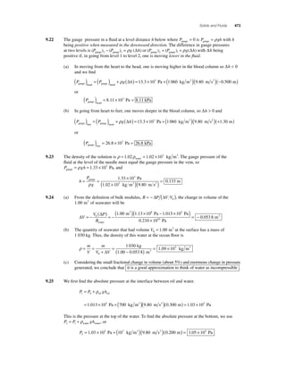 Solids and Fluids 473 
9.22 The gauge pressure in a fl uid at a level distance h below where Pgauge = 0 is P gh gauge = ρ with h 
being positive when measured in the downward direction. The difference in gauge pressures 
at two levels is (P ) (P ) g ( h) gauge 2 gauge 1 − = ρ Δ or (P ) (P ) g( h) gauge 2 gauge 1 = +ρ Δ with Δh being 
positive if, in going from level 1 to level 2, one is moving lower in the fl uid. 
(a) In moving from the heart to the head, one is moving higher in the blood column so Δh  0 
and we fi nd 
P P g h gauge head gauge heart ( ) = ( ) + ρ (Δ ) = 13.3 ×103 Pa + (1 060 kg m3 )(9.80 m s2 )(−0.500 m) 
or 
( ) = 8.11×103 Pa = 8.11 kPa 
Pgauge head 
(b) In going from heart to feet, one moves deeper in the blood column, so Δh  0 and 
P P g h gauge feet gauge heart ( ) = ( ) + ρ (Δ ) = 13.3 ×103 Pa + (1 060 kg m3 )(9.80 m s2 )(+1.30 m) 
or 
( ) = 26.8 ×103 Pa = 26.8 kPa 
Pgauge feet 
9.23 The density of the solution is ρ = 1.02ρ = 1.02 ×103 water 
kg m3. The gauge pressure of the 
fl uid at the level of the needle must equal the gauge pressure in the vein, so 
P gh gauge = ρ = 1.33 ×103 Pa, and 
h 
= = × 
P 
g 
1 33 10 
( × ) 
gauge 
3 3 
Pa 
m ( 2 ) = 0.133 
ρ 1.02 10 kg m 9 80 
m 
. 3 
. s 
9.24 (a) From the defi nition of bulk modulus, B = − ΔP (ΔV V ) 0 , the change in volume of the 
1.00 m3 of seawater will be 
Δ 
( Δ 
) ) × − = − = −( 0 
V 
V P 
B 
1 00 1 13 108 1 01 
water 
. m3 . Pa . 3 10 
0 053 8 
( × 5 ) 
× 
= − 
Pa 
m 10 
0.210 10 Pa 
. 3 
(b) The quantity of seawater that had volume V0 = 1.00 m3 at the surface has a mass of 
1 030 kg. Thus, the density of this water at the ocean fl oor is 
= 
( − ) = × m 
ρ= = 
+ 
V 
m 
V V 0 
1 030 
0 053 8 
1 09 10 
Δ 
kg 
1.00 . m3 
. 3 kg m3 
(c) Considering the small fractional change in volume (about 5%) and enormous change in pressure 
generated, we conclude that it is a good approximation to think of water as incompressible . 
9.25 We fi rst fi nd the absolute pressure at the interface between oil and water. 
= + 
ρoil oil 
P P gh 1 0 
= × +( ) 
. Pa kg m3 ( . m s2 )(0.300 m) = 1.03 ×105 Pa 
1 013 105 700 9 80 
This is the pressure at the top of the water. To fi nd the absolute pressure at the bottom, we use 
P P gh 2 1 = +ρwater water, or 
P2 
= 1.03 × 105 Pa + (103 kg m3 )(9.80 m s2 )(0.200 m) = 1.05 × 105 Pa 
 