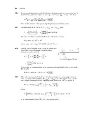 474 Chapter 9 
9.26 If we assume a vacuum exists inside the tube above the wine column, the pressure at the base of 
the tube (that is, at the level of the wine in the open container) is Patmo = 0 + ρgh = ρgh. Thus, 
h 
= = × 
P 
g 
Pa 
. 5 
1 013 10 
( )( ) atmo = 
ρ 984 kg m m s 
3 2 
9 . 
80 
10 5. m 
Some alcohol and water will evaporate, degrading the vacuum above the column. 
= , gives 
9.27 Pascal’s principle, F A F A 1 1 2 2 = , or F A F A pedal Master 
cylinder 
brake brake 
cylinder 
A 
A brake 
F 
brake cylinder 
master cylinder 
= 
⎛ 
⎝ ⎜ 
⎞ 
⎠⎟ = 
⎛ 
F ( ) = pedal 
⎝ ⎜ 
⎞ 
⎠ ⎟ 
2 
2 
cm 
cm 
N N 
6 4 
1 8 
44 156 
. 
. 
This is the normal force exerted on the brake shoe. The frictional force is 
f nk = μ = 0.50(156 N) = 78 N 
and the torque is τ = f ⋅ r = ( )( ) = ⋅ drum 78 N 0.34 m 27 N m . 
9.28 First, use Pascal’s principle, F A F A 1 1 2 2 = , to fi nd the force 
piston 1 will exert on the handle when a 500-lb force 
pushes downward on piston 2. 
2 
d 
d 1 
F 
A 
A 
F 
d 
d 
F 
1 
2 
2 
1 
2 2 
2 
2 
1 
2 
2 
4 
4 
= 
⎛ 
⎝ ⎜ 
⎞ 
⎠ ⎟ 
= 
⎛ 
⎝ ⎜ 
⎞ 
⎠ ⎟ 
= 
⎛ 
⎝ 
π 
π ⎜ 
⎞ 
⎠ ⎟ 
= ( ) 
( ) ( ) = 
F2 
2 
2 
0 25 
1 5 
500 14 
. 
. 
in 
in 
lb lb 
Now, consider an axis perpendicular to the page, passing through the left end of the jack handle. 
Στ = 0 yields 
+(14 lb)(2.0 in) − F ⋅(12 in) = 0, or F = 2.3 lb 
9.29 When held underwater, the ball will have three forces acting on it: a downward gravitational 
force, mg; an upward buoyant force, B = ρ V = πρ r water water 4 3 3; and an applied force, F. If the 
ball is to be in equilibrium, we have (taking upward as positive) ΣF F B mg y= + − =0, or 
3 3 
r = − = − 
F mg B mg 
r 
g m 
⎛ 
⎝ ⎜ 
⎞ 
⎠ ⎟ 
= − 
⎛ 
ρ π ρ π 
water water 
4 
3 
4 
3 
⎝ ⎜ 
⎞ 
⎠ ⎟ 
⎡ 
⎣ ⎢ 
⎤ 
⎦ ⎥ 
g 
giving 
F = − × ( ) ⎛⎝ 
⎞⎠ 
⎡ 
0 540 1 00 10 
4 
3 
0 250 
2 
3 
3 
. . 
. 
kg kg m 
3 m π 
⎣ ⎢ 
⎤ 
⎦ ⎥ 
(9.80 m s2 ) = −74.9 N 
so the required applied force is F 
= 74 9 . N directed downward . 
→F 
→ 
H →V 
→F 
1 
2.0 
in 
10 in 
Free-Body Diagram of Handle 
 