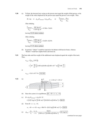 Solids and Fluids 475 
9.30 (a) To fl oat, the buoyant force acting on the person must equal the weight of that person, or the 
weight of the water displaced by the person must equal the person’s own weight. Thus, 
B = mg ⇒ gV = gV sea submerged body total ρ ρ or 
V 
V 
submerged 
total 
body 
sea 
= 
ρ 
ρ 
After inhaling, 
V 
V 
submerged 
total 
3 
= 945 
kg m 
= = 1 230 
kg m 
3 
0.768 76.8% 
leaving 23 2 . % above surface . 
After exhaling, 
V 
submerged 
V 
total 
3 
= 1 020 
kg m 
= = 1 230 
kg m 
3 
0.829 82.9% 
leaving 17 1 . % above surface . 
(b) In general, “sinkers” would be expected to be thinner with heavier bones, whereas 
“fl oaters” would have lighter bones and more fat. 
9.31 The boat sinks until the weight of the additional water displaced equals the weight of the truck. 
Thus, 
w Vg truck water 
kg 
m 
3 
( ) ( × ) m 
⎡⎣ 
m 
s2 = [ ( )] 
=⎛⎝ 
⎞⎠ 
( ) 
ρ Δ 
⎤⎦ 
⎛⎝ 
103 4.00 6.00 m 4 00 10 2 m 9 80 
⎞⎠ 
. − . 
or 
wtruck = 9.41×103 N = 9.41 kN 
9.32 (a) 
B A(2.00 m)24.00 m2 
Survivor 
wr w 
d 
t 
(b) Since the system is in equilibrium, ΣF B w w y r = − − =0 . 
(c) B gV gdA w w = = ( ⋅ ) 
ρ ρ submerged 
1 025 kg m3 (9.80 m s2 )(0.024 0 m)(4.00 m2 ) = 964 N 
= ( ) 
− − =0, 
(d) From B w wr 
w B w B mg r s = − = − = 964 N − (62.0 kg)(9.80 m s2 ) = 356 N 
(e) ρfoam 2 
N 
9.80 m s m 
= = 
⋅ 
= ( )( ) 
m 
V 
w g 
t A 
r 
r 
r 356 
3 ( ) = 
0.090 4.00 
101 
m 
kg m 2 
continued on next page 
 